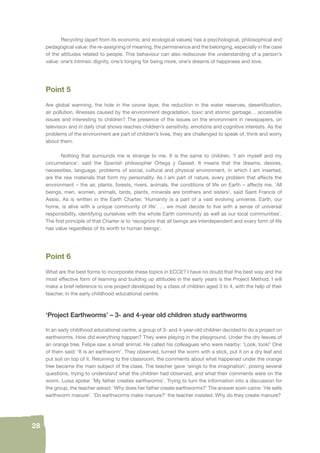 28 
Recycling (apart from its economic and ecological values) has a psychological, philosophical and 
pedagogical value: the re-assigning of meaning, the permanence and the belonging, especially in the case 
of the attitudes related to people. This behaviour can also rediscover the understanding of a person’s 
value: one’s intrinsic dignity, one’s longing for being more, one’s dreams of happiness and love. 
Point 5 
Are global warming, the hole in the ozone layer, the reduction in the water reserves, desertifi cation, 
air pollution, illnesses caused by the environment degradation, toxic and atomic garbage… accessible 
issues and interesting to children? The presence of the issues on the environment in newspapers, on 
television and in daily chat shows reaches children’s sensitivity, emotions and cognitive interests. As the 
problems of the environment are part of children’s lives, they are challenged to speak of, think and worry 
about them. 
Nothing that surrounds me is strange to me. It is the same to children. ‘I am myself and my 
circumstance’, said the Spanish philosopher Ortega y Gasset. It means that the dreams, desires, 
necessities, language, problems of social, cultural and physical environment, in which I am inserted, 
are the raw materials that form my personality. As I am part of nature, every problem that affects the 
environment – the air, plants, forests, rivers, animals, the conditions of life on Earth – affects me. ‘All 
beings, men, women, animals, birds, plants, minerals are brothers and sisters’, said Saint Francis of 
Assisi. As is written in the Earth Charter, ‘Humanity is a part of a vast evolving universe. Earth, our 
home, is alive with a unique community of life’. … we must decide to live with a sense of universal 
responsibility, identifying ourselves with the whole Earth community as well as our local communities’. 
The fi rst principle of that Charter is to ‘recognize that all beings are interdependent and every form of life 
has value regardless of its worth to human beings’. 
Point 6 
What are the best forms to incorporate these topics in ECCE? I have no doubt that the best way and the 
most effective form of learning and building up attitudes in the early years is the Project Method. I will 
make a brief reference to one project developed by a class of children aged 3 to 4, with the help of their 
teacher, in the early childhood educational centre. 
‘Project Earthworms’ – 3- and 4-year old children study earthworms 
In an early childhood educational centre, a group of 3- and 4-year-old children decided to do a project on 
earthworms. How did everything happen? They were playing in the playground. Under the dry leaves of 
an orange tree, Felipe saw a small animal. He called his colleagues who were nearby: ‘Look, look!’ One 
of them said: ‘It is an earthworm’. They observed, turned the worm with a stick, put it on a dry leaf and 
put soil on top of it. Returning to the classroom, the comments about what happened under the orange 
tree became the main subject of the class. The teacher gave ‘wings to the imagination’, posing several 
questions, trying to understand what the children had observed, and what their comments were on the 
worm. Luisa spoke: ‘My father creates earthworms’. Trying to turn the information into a discussion for 
the group, the teacher asked: ‘Why does her father create earthworms?’ The answer soon came: ‘He sells 
earthworm manure’. ‘Do earthworms make manure?’ the teacher insisted. Why do they create manure? 
 
