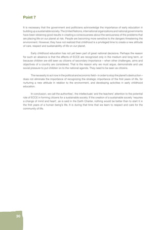 30 
Point 7 
It is necessary that the government and politicians acknowledge the importance of early education in 
building up a sustainable society. The United Nations, international organizations and national governments 
have been obtaining good results in creating a consciousness about the seriousness of the problems that 
are placing life on our planet at risk. People are becoming more sensitive to the dangers threatening the 
environment. However, they have not realized that childhood is a privileged time to create a new attitude 
of care, respect and sustainability of life on our planet. 
Early childhood education has not yet been part of great national decisions. Perhaps the reason 
for such an absence is that the effects of ECCE are recognized only in the medium and long term, or 
because children are still seen as citizens of secondary importance – when other challenges, aims and 
objectives of a country are considered. That is the reason why we must argue, demonstrate and use 
social pressure to put children on to the national agenda. They need to be seen as citizens. 
The necessity to act now in the political and economic fi eld – in order to stop the planet’s destruction – 
does not eliminate the importance of recognizing the strategic importance of the fi rst years of life, for 
nurturing a new attitude in relation to the environment, and developing activities in early childhood 
education. 
In conclusion, we call the authorities’, the intellectuals’ and the teachers’ attention to the potential 
role of ECCE in forming citizens for a sustainable society. If the creation of a sustainable society ‘requires 
a change of mind and heart’, as is said in the Earth Charter, nothing would be better than to start it in 
the fi rst years of a human being’s life. It is during that time that we learn to respect and care for the 
community of life. 
 