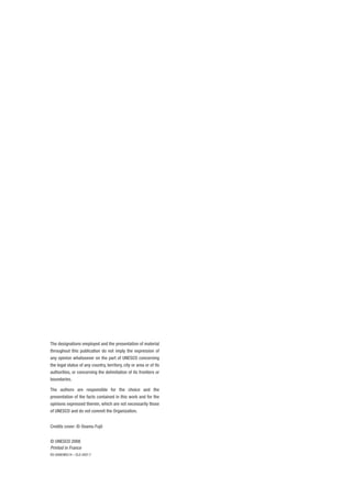 The designations employed and the presentation of material 
throughout this publication do not imply the expression of 
any opinion whatsoever on the part of UNESCO concerning 
the legal status of any country, territory, city or area or of its 
authorities, or concerning the delimitation of its frontiers or 
boundaries. 
The authors are responsible for the choice and the 
presentation of the facts contained in this work and for the 
opinions expressed therein, which are not necessarily those 
of UNESCO and do not commit the Organization. 
Credits cover: © Osamu Fujii 
© UNESCO 2008 
Printed in France 
ED-2008/WS/14 – CLD 3427.7 
 