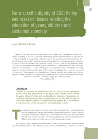 31 
For a specifi c dignity of ECE: Policy 
and research issues relating the 
education of young children and 
sustainable society 
Lenira Haddad, Brazil 
‘I believe that we are at a time when we have an old paradigm, an old principle that obligates to 
disjoint, to simplify, to reduce, to formalize, without being able to communicate what is disjointed and 
without being able to conceptualize neither the sets nor the complexity of what is real. We are at a 
period “between two worlds”: one, that is about to die, but still has not died, and another, that wants 
to be born, but still has not been born. We are in a great confusion, in one of these agonizing periods, 
of births, that are similar to the periods of agony, of deaths; but I believe that in this great confusion 
different movements exist . . . for the reintroduction of conscience in science. The stake is not simply 
a stake for enrichment of a scientist’s spirit, which would not be that bad. It is not only the conscience 
in the sense of the complexity that a mutilated vision of things had eliminated, which would also be 
very good! I think the stake is not solely scientifi c. More than that: it is profoundly political and human, 
human in a sense that it concerns, maybe, the future of humanity.’ 
Morin (2000), p. 40-1 
Abstract 
This article discusses the role of early childhood education for a sustainable 
society from the perspective of the policy and research issues related 
to young children’s lives and sustainable development. Recognizing its 
intensive interconnection with many dimensions of the civil society, the 
notion of a ‘specifi c dignity’ of early childhood education (ECE) is pointed as 
a key instrument for the achievement of a sustainable society. 
This article intends to discuss the role of early childhood education for a sustainable society 
from the perspective of the policy and research issues related to young children’s lives and 
sustainable development. Recognizing its intensive interconnection with many dimensions 
of civil society, we shall discuss the notion of a ‘specifi c dignity’ of early childhood education 
(ECE) as a key instrument for the achievement of a sustainable society. 
By a ‘specifi c dignity’, we mean the emergence of ECE as it tries to build its own particular identity. 
Early childhood education as it is understood today, services for children up to 6 years’ old, and is a 
 