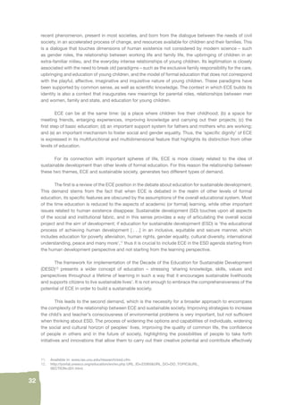 32 
recent phenomenon, present in most societies, and born from the dialogue between the needs of civil 
society, in an accelerated process of change, and resources available for children and their families. This 
is a dialogue that touches dimensions of human existence not considered by modern science – such 
as gender roles, the relationship between working life and family life, the upbringing of children in an 
extra-familiar milieu, and the everyday intense relationships of young children. Its legitimation is closely 
associated with the need to break old paradigms – such as the exclusive family responsibility for the care, 
upbringing and education of young children, and the model of formal education that does not correspond 
with the playful, affective, imaginative and inquisitive nature of young children. These paradigms have 
been supported by common sense, as well as scientifi c knowledge. The context in which ECE builds its 
identity is also a context that inaugurates new meanings for parental roles, relationships between men 
and women, family and state, and education for young children. 
ECE can be at the same time: (a) a place where children live their childhood; (b) a space for 
meeting friends, enlarging experiences, improving knowledge and carrying out their projects; (c) the 
fi rst step of basic education; (d) an important support system for fathers and mothers who are working; 
and (e) an important mechanism to foster social and gender equality. Thus, the ‘specifi c dignity’ of ECE 
is expressed in its multifunctional and multidimensional feature that highlights its distinction from other 
levels of education. 
For its connection with important spheres of life, ECE is more closely related to the idea of 
sustainable development than other levels of formal education. For this reason the relationship between 
these two themes, ECE and sustainable society, generates two different types of demand. 
The fi rst is a review of the ECE position in the debate about education for sustainable development. 
This demand stems from the fact that when ECE is debated in the realm of other levels of formal 
education, its specifi c features are obscured by the assumptions of the overall educational system. Most 
of the time education is reduced to the aspects of academic (or formal) learning, while other important 
issues related to human existence disappear. Sustainable development (SD) touches upon all aspects 
of the social and institutional fabric, and in this sense provides a way of articulating the overall social 
project and the aim of development; if education for sustainable development (ESD) is ‘the educational 
process of achieving human development [ . . .] in an inclusive, equitable and secure manner, which 
includes education for poverty alleviation, human rights, gender equality, cultural diversity, international 
understanding, peace and many more’,11 thus it is crucial to include ECE in the ESD agenda starting from 
the human development perspective and not starting from the learning perspective. 
The framework for implementation of the Decade of the Education for Sustainable Development 
(DESD)12 presents a wider concept of education – stressing ‘sharing knowledge, skills, values and 
perspectives throughout a lifetime of learning in such a way that it encourages sustainable livelihoods 
and supports citizens to live sustainable lives’. It is not enough to embrace the comprehensiveness of the 
potential of ECE in order to build a sustainable society. 
This leads to the second demand, which is the necessity for a broader approach to encompass 
the complexity of the relationship between ECE and sustainable society. Improving strategies to increase 
the child’s and teacher’s consciousness of environmental problems is very important, but not suffi cient 
when thinking about ESD. The process of widening the options and capabilities of individuals, widening 
the social and cultural horizon of peoples’ lives, improving the quality of common life, the confi dence 
of people in others and in the future of society, highlighting the possibilities of people to take forth 
initiatives and innovations that allow them to carry out their creative potential and contribute effectively 
11. Available in: www.ias.unu.edu/research/esd.cfm. 
12. http://portal.unesco.org/education/en/ev.php URL_ID=23365&URL_DO=DO_TOPIC&URL_ 
SECTION=201.html. 
 