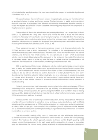 33 
to the collective life, are all dimensions that have been added to the concept of sustainable development 
(Guimarães, 2001, p. 51). 
We cannot replicate the error of modern science in neglecting life, society and the notion of man 
as an object of study in natural and human science. The harmonization of social, environmental and 
economic objectives, as is proposed in the defi nition of sustainable development, demands the ability to 
situate the object in the context in which it is inserted, considering jointly the constituent components of 
the phenomenon in question. 
The paradigm of ‘disjunction, simplifi cation and sovereign legislation’, as it is described by Morin 
(2000, p. 67), dominated for a long time a notion of a science that tries to divide the world into its 
constituents. According to the author, the lack of ability to recognize, to treat and to think the complexity 
of a phenomenon is the result of our educational system that ‘imposes in us a way of knowledge that 
arises from the organization of science and techniques of the XIX century, which is diffused in the mindset 
of social, political and human activities’ (Morin, op cit., p. 90). 
Thus, we cannot lose sight of the interconnectedness inherent in all dimensions that involve the 
ECE fi eld and the context in which they emerge. The conscious of this interdependence is the only 
vehicle that can supply us the information about the obstruction points or vulnerable zones that prevent 
advances, and demand a more effective action. The conceptual quest of ECE – which is associated 
with the need to break old paradigms of the exclusivity of the family and the model of formal school 
as mentioned above – seems to be the key issue. Because of the lack of proper comprehension, it still 
constitutes the main obstacle for advancement, weakening achievements in the fi eld. 
ECE as a professional fi eld emerges side by side with the modern epistemology, announcing new 
ways of seeing and thinking about the education, socialization and upbringing of young children. Most 
likely it is still located between the two words that Morin refers to in the phrase cited earlier, ‘one, that 
is about to die, but still has not died, and another, that wants to be born, but still has not been born’. 
Considering that the child is subject of rights, including the one to be taken care of, raised and educated 
in a context which is not only in the family, and that the family’s responsibilities can be shared with 
society, causes at least unease. Therefore, it is easier to reduce the broader educational dimension of 
ECE to schooling. 
Today, in many countries, there is increasing attention given to the relationship between ECE and 
compulsory school. Many factors contribute to this, the tendency for a universal provision for the age 
prior to entering compulsory school, the growing recognition of ECE as a foundation stage of lifelong 
learning, and the global economy that gives more attention to school performance, bringing pressure for 
ECE to ensure prompt readiness for school. 
Conscious of the need for continuity in children’s education, Starting Strong (OECD, 2001) made 
a number of recommendations to promote a strong and equal partnership between early childhood 
education and the primary school: (a) ECE should be recognized as a public good, and an important part 
of the education process; (b) a more unifi ed approach to learning in both systems should be adopted; 
and (c) attention should be given to challenges faced by young children as they enter school, or transition 
from one type of service to another. 
The second report, Starting Strong II (OECD, 2006) gives two main approaches being adopted 
by member countries: one following the ‘readiness for school’ model, and another ‘the social pedagogy 
tradition’. The ‘readiness for school’ approach, adopted by France and the English-speaking world, 
focuses on cognitive development in the early years, and the acquisition of a range of knowledge, 
skills and dispositions that children should develop as a result of classroom experiences. Contents and 
 