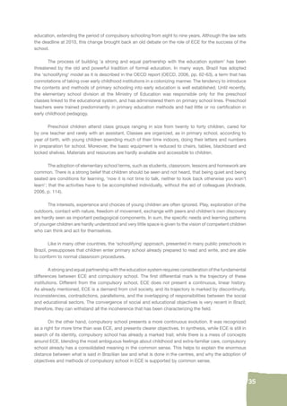 35 
education, extending the period of compulsory schooling from eight to nine years. Although the law sets 
the deadline at 2010, this change brought back an old debate on the role of ECE for the success of the 
school. 
The process of building ‘a strong and equal partnership with the education system’ has been 
threatened by the old and powerful tradition of formal education. In many ways, Brazil has adopted 
the ‘schoolifying’ model as it is described in the OECD report (OECD, 2006, pp. 62-63), a term that has 
connotations of taking over early childhood institutions in a colonizing manner. The tendency to introduce 
the contents and methods of primary schooling into early education is well established. Until recently, 
the elementary school division at the Ministry of Education was responsible only for the preschool 
classes linked to the educational system, and has administered them on primary school lines. Preschool 
teachers were trained predominantly in primary education methods and had little or no certifi cation in 
early childhood pedagogy. 
Preschool children attend class groups ranging in size from twenty to forty children, cared for 
by one teacher and rarely with an assistant. Classes are organized, as in primary school, according to 
year of birth, with young children spending much of their time indoors, doing their letters and numbers 
in preparation for school. Moreover, the basic equipment is reduced to chairs, tables, blackboard and 
locked shelves. Materials and resources are hardly available and accessible to children. 
The adoption of elementary school terms, such as students, classroom, lessons and homework are 
common. There is a strong belief that children should be seen and not heard, that being quiet and being 
seated are conditions for learning, ‘now it is not time to talk, neither to look back otherwise you won’t 
learn’; that the activities have to be accomplished individually, without the aid of colleagues (Andrade, 
2006, p. 114). 
The interests, experience and choices of young children are often ignored. Play, exploration of the 
outdoors, contact with nature, freedom of movement, exchange with peers and children’s own discovery 
are hardly seen as important pedagogical components. In sum, the specifi c needs and learning patterns 
of younger children are hardly understood and very little space is given to the vision of competent children 
who can think and act for themselves. 
Like in many other countries, the ‘schoolifying’ approach, presented in many public preschools in 
Brazil, presupposes that children enter primary school already prepared to read and write, and are able 
to conform to normal classroom procedures. 
A strong and equal partnership with the education system requires consideration of the fundamental 
differences between ECE and compulsory school. The fi rst differential mark is the trajectory of these 
institutions. Different from the compulsory school, ECE does not present a continuous, linear history. 
As already mentioned, ECE is a demand from civil society, and its trajectory is marked by discontinuity, 
inconsistencies, contradictions, parallelisms, and the overlapping of responsibilities between the social 
and educational sectors. The convergence of social and educational objectives is very recent in Brazil; 
therefore, they can withstand all the incoherence that has been characterizing the fi eld. 
On the other hand, compulsory school presents a more continuous evolution. It was recognized 
as a right for more time than was ECE, and presents clearer objectives. In synthesis, while ECE is still in 
search of its identity, compulsory school has already a marked trail; while there is a mess of concepts 
around ECE, blending the most ambiguous feelings about childhood and extra-familiar care, compulsory 
school already has a consolidated meaning in the common sense. This helps to explain the enormous 
distance between what is said in Brazilian law and what is done in the centres, and why the adoption of 
objectives and methods of compulsory school in ECE is supported by common sense. 
 