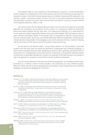 36 
This question leads us to the importance of the development of research in social representation 
of ECE to deepen our understanding of this cloudy territory where the ECE institutions are grounded. It is 
important to keep in mind that the social representations of childhood, family and ECE presented in the 
teachers’, parents’, and decision-makers’ universe, come from a ‘pre-existent referential of thinking’ that 
were generated in locales of common sense and have been evocated for a long time, therefore diffi cult 
to be negotiated (Moscovici, 2005, p. 216). 
One cannot expect that old representations be easily overcome just by the approval of laws that 
legitimate new conceptions and guidelines. On the contrary, it is necessary to search the obstruction 
points that prevent progress and act upon them. The meaning and implication of a model based on 
human rights and shared responsibility between family and state (Haddad, 2002) still seems unclear to 
users, teachers and leaders. Neither is the question clear nor advocated by teacher’s training centres, 
the main meaning makers. By the way, only recently (December 2005), the qualifi cation of ECE teachers 
in Brazil became a responsibility of the pedagogy course, which also does not have a tradition of dealing 
with the dimensions of ECE that go beyond the question of teaching-learning. 
As was said by John Bennett (2007), ‘young children placed in an over-formalized, school-like 
situation from their early years are denied the experience of appropriate early childhood pedagogy’. It 
seems that the strengthening of the fi eld, highlighting its specifi c culture, greatness and identity (and the 
achievement of a privileged place among other sectors of education), is the greatest challenge towards 
contributing to a sustainable development. However, the expansion of the fi eld has grown very rapidly as 
well as its approach to compulsory school without properly qualifi ed professionals. 
If we do not pay attention to this issue, the old teaching approach, so contested by Paulo Freire, 
dominated by a ‘banking’ model of formal education, will contaminate our early childhood system. 
Millions of children all over the world, especially from poor families, instead of appropriate early childhood 
pedagogy, will experience pedagogy for submission. 
References 
Andrade, R. C. de. 2006. A rotina da pré-escola na visão das professoras, das crianças 
e de suas famílias [The Preschool Routine in the Vision of Teachers, Children 
and their Families.] Tese (Doutorado em Educação), Universidade Federal do 
Ceará, Fortaleza. 
Bennet, J. 2006. ‘Schoolifying’ Early Childhood Education and Care: Accompanying 
Preschool into Education. A paper given at the Institute of Education, London, 
10 May 2006. 
Guimarães, R. A. 2001. Etica da sustentabilidade e a formulação de políticas 
de desenvolvimento. [The Ethic of Sustainability and the Formulation of 
Development Policies]. In: G. Viana et al. (ed.), O desafi o da sustentabilidade. 
[The Challenge of Sustainability.] São Paulo: Fundação Perseu Abramo. 
Haddad, L. 2002. An Integrated Approach to Early Childhood Education and Care. 
(UNESCO Early Childhood and Family Policy Series Number 3.) Paris: UNESCO. 
Morin, E. 2000. ‘Ciência e consciência da coplexidade.’ In: E. Morin and J.-L. Le Moigne, 
A Inteligência da Complexidade. 3rd ed. pp.25-41. São Paulo: Peirópolis. 
Moscovici, S. 2005. Representações sociais: investigações em psicologia social. [Social 
representations: Investigations in Social Psychology.] 3rd ed. Petrópolis (RJ), Vozes. 
OECD. 2001. Starting Strong: Early Childhood Education and Care. Paris: Education and 
Training Division, OECD. 
OECD. 2006. Starting Strong II: Early Childhood Education and Care. Paris: Education 
and Training Division, OECD. 
UNESCO. 2003. Framework for a Draft International Implementation Scheme. United 
Nations Decade of Education for Sustainable Development (January 2005 
– December 2014). Paris, France. 
 