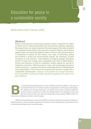 37 
Education for peace in 
a sustainable society 
Selma Simonstein Fuentes, Chile 
Abstract 
Peace is conceived as a social project based on justice, respect for the rights 
of others and of nations associated with international solidarity. Opposing 
this project there are certain elements that stand against this state of justice 
– for example armed violence, the economic model of violence, and violence 
against nature, as well as the political model of violence. Educating for peace 
is educating for justice; for this reason, new ways of perceiving, acting 
and thinking in social and environmental policies are necessary. Current 
conditions in Latin America – with pollution, ecological damage, disorderly 
growth of cities with a large urban marginality, high rates of deforestation, 
erosion and reduction of land for cultivation, smaller spaces for survival of 
indigenous minorities, diffi cult access to water, and increasingly precarious 
natural resources – is explained by these undesirable effects of development 
and modernization. This concern has caused Latin America to search for a 
‘sustainable development’. Change is not possible only through education, 
but it is possible to contribute through educational programmes for peace from 
early childhood. 
By creating the World Organization for Early Childhood Education (OMEP), in the wake of 
the Second World War, its founders wanted an organization contributing to world peace. 
This objective was formally expressed in its bylaws and has been constantly reaffi rmed 
during its history, remaining in its spirit. By devoting itself to the education of boys and 
girls from birth to 8 years’ old, when their personality is being shaped, OMEP’s task is ‘to 
seek means of instilling in children a spirit of peace’. 
OMEP has shared these basic ideals with UNESCO, and has contributed in its area of competence, 
declaring itself as a school of peace supporting its members to fi nd suffi cient paths of educative actions 
for international comprehension and world peace. 
 