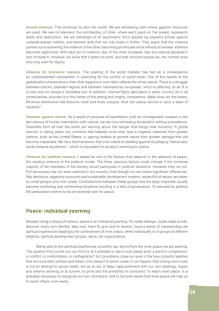 39 
Armed violence. This continues to stun the world. We are witnessing wars where gigantic resources 
are used. We see on television the bombarding of cities, where each spark on the screen, represents 
death and destruction. We are witnesses of an asymmetric force applied by powerful armies against 
underdeveloped nations, and terrorist acts that we only knew in fi ction. They argue that the violence 
carried out is answering the violence of the other, becoming an intricate circle without an answer. Violence 
becomes legitimized. With each act of violence, fear of the other increases: fear and distrust generate it 
and increase it. However, we know that it does not work, and that innocent people die, the humble ones 
who only wish for dignity. 
Violence for economic reasons. The opening of the world markets has had as a consequence 
an unprecedented competition in searching for the control of world trade. One of the results of the 
globalization phenomena is that what happens in one nation affects the whole planet. There is a struggle 
between nations, between regions and between transnational companies, which is affecting us all. It is 
a total and not always a bloodless war. In addition, internal fi ghts take place in every country. As in all 
controversies, success is in the hands of the strong and mighty competitors. Weak ones are the losers. 
Revenue distribution has become more and more unequal. How can peace survive in such a state of 
injustice? 
Violence against nature. As a result of centuries of exploitation (with an unimaginable increase in the 
last century of human intervention with nature), we are now witnessing devastation without precedence. 
Scientists from all over the world are warning about the danger that hangs over humanity. A global 
reaction is taking place, but countries feel helpless when they face a negative response from greater 
nations, such as the United States, in signing treaties to protect nature from greater damage that will 
become irreparable. We have the impression that even nature is rebelling against its pillaging. Nature also 
tends towards equilibrium – which is equivalent to society’s yearning for justice. 
Violence for political reasons. I added as one of the factors that rebound in the absence of peace, 
the existing violence of the political model. The three previous factors could change if the immense 
majority of the members of the society would participate in political decisions. However, they do not. 
Full democracy has not been reached in any country, even though we can notice signifi cant differences. 
War decisions, regarding economic and sustainable development matters, respectful of nature, are taken 
by small groups who hold power. Contradictions between these groups and the large majorities usually 
become confl icting and confronting situations resulting in a lack of governance. To educate for political 
life participation seems to be an essential task for peace. 
Peace: individual yearning 
Besides being a Utopia of nations, peace is an individual yearning. To create feelings, create deep bonds, 
discover one’s own identity, take root, learn to give and to receive, have a sense of transcending are 
spiritual experiences leading to the achievement of inner peace, either individually or in groups of different 
religions, spiritual development groups, sects, aid organizations. 
Being able to live spiritual experiences smoothly can derive from the inner peace we are seeking. 
The question that comes into our mind is: Is it possible to reach inner peace amid a world in competition, 
in confl ict, in confrontation, in confl agration? Is it possible to close our eyes in the face of painful realities 
that we must daily witness and obtain inner peace? In some cases, it can happen that closing one’s eyes 
is not an attempt to ignore reality, but as an act of deep rapprochement with our own beatings, hopes 
and dreams allowing us to survive, to grow and the possibility to transcend. To reach inner peace, it is 
probably necessary to recognize our own limitations, and to become aware that inner peace will help us 
to reach others more easily. 
 
