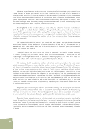 40 
Allow me to meditate more regarding spiritual experiences, which could take you to a state of inner 
peace. Building up senses is something we do during a lifetime, from childhood; it is not done only by 
those who have left childhood. Daily activities fi ll us with worries and, sometimes, anguish. Children are 
often victims of tedious imposed obligations, at school and at home. Sometimes we deprive them of their 
games (which provide them with a deep and consistent apprenticeship), forcing them to carry out tasks 
that mean nothing to them. Apparently, getting ‘children adapted’ to this situation means having children 
and adults with no sense of life – therefore, without inner peace. 
Creating bonds is also something that you carry out during a lifetime. These are created before 
birth. The quality of contacts that are established throughout life, allow us to create solid emotional 
bonds. All this appears very simple, but the quality of the contacts depends on the words that the child 
hears, how he/she is cared for and caressed, of the time genuinely dedicated to the child, of the fondness 
refl ected in our eyes, of the beauty of our relations with all those who surround us. We can give peace 
only if we possess it. 
We create emotional bonds not only with people. We also create it with the natural and cultural 
environment to which we feel we belong. To learn to love nature, to feel part of it, to take care of it as 
we take care of our lives, to learn about it in all its details, allows us to create this bond that involves our 
feeling, our thoughts and our acts. 
To feel that we are part of the culture that formed us from birth – and that we have the possibility 
to continue building during our lifetime, with our ideas, our beliefs and dreams – it allows us to feel that 
we belong to something that transcends us. This sense of belonging helps us to settle down fi rmly and 
to stand up in front of the world with a serene, peaceful and creative attitude. 
We create our identity based on our relations with others, receiving from others that which we are 
able to accept, until it becomes ours, and giving to others what we can share. ‘The defi nition of my own 
self always involves a difference with the values, characteristics and lifestyle of others’. We tell ourselves 
a ‘story’ on how we see ourselves, and we believe it. That is how we start being different, until we 
adopt our own identity. A positive self-value goes parallel with the feeling we are transmitting to others, 
favouring our self-esteem. However, it is necessary to take into account that ‘it is not possible to have 
personal identities without collective identities and vice-versa’. We belong to a community with which we 
identify ourselves. The conception of the community also becomes a kind of ‘story’ that we collectively 
accept and that, with some differences, we accept individually. It is the collective story to which the 
community identifi es, and with which we also identify, even though it is never a total identifi cation, due 
to our own characteristics. 
Depending on our capacity to conceive an individual identity with an adequate self-esteem, 
recognizing positive qualities of others, helps us to establish relationships with others. In the same way, 
nations or communities who conceive their identities positively and are able to recognize in other nations 
or communities their characteristic distinctive qualities, are able to share a relationship in peace. 
Education has a relevant mission to help individuals and communities in creating identities for 
peace. Girls and boys who have an identity that gives them security, a capacity for contact and empathy, 
are beings of peace. On the other hand, those who are conceived as weak, isolated and lonely, become 
hostile and sad beings. To remove them from this situation is a diffi cult task. Those with a positive identity 
contribute to peace, to nations and communities that value themselves, without deteriorating the values 
of others. 
 