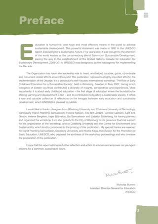 3 
Preface 
Education is humanity’s best hope and most effective means in the quest to achieve 
sustainable development. This powerful statement was made in 1997 in the UNESCO 
report, Educating for a Sustainable Future. Five years later, it was brought to the attention 
of the world leaders at the Johannesburg World Summit on Sustainable Development, 
paving the way to the establishment of the United Nations Decade for Education for 
Sustainable Development (2005-2014). UNESCO was designated as the lead agency for implementing 
the Decade. 
The Organization has taken the leadership role to heart, and helped catalyse, guide, co-ordinate 
and document related efforts around the world. This publication represents a highly important effort in the 
implementation of the Decade: it is a product of a well-focused international workshop, ‘The Role of Early 
Childhood Education for a Sustainable Society’, held in Göteborg, Sweden, in May 2007, during which 
delegates of sixteen countries contributed a diversity of insights, perspectives and experiences. More 
importantly, it is about early childhood education – the fi rst stage of education where the foundation for 
lifelong learning and development is laid – and its contribution to building a sustainable society. It offers 
a rare and valuable collection of refl ections on the linkages between early education and sustainable 
development, which UNESCO is pleased to publish. 
I would like to thank colleagues from Göteborg University and Chalmers University of Technology, 
particularly Ingrid Pramling Samuelsson, Helene Nilsson, Elsi Brit Jodahl, Christer Larsson, Lars-Erik 
Olsson, Helene Bergsten, Inger Björneloo, Bo Samuelsson and Lisbetth Söderberg, for having planned 
and organized the workshop. I am also grateful to the City of Göteborg for its generous fi nancial support 
for the organization of the workshop, and to Göteborg University and the Centre for Environment and 
Sustainability, which kindly contributed to the printing of this publication. My special thanks are reserved 
for Ingrid Pramling Samuelsson, Göteborg University, and Yoshie Kaga, the Division for the Promotion of 
Basic Education, UNESCO, who prepared the synthesis of the workshop proceedings and who oversaw 
the preparation of the publication. 
I hope that this report will inspire further refl ection and action to educate and empower our youngest 
citizens for a common, sustainable future. 
Nicholas Burnett 
Assistant Director-General for Education 
UNESCO 
 