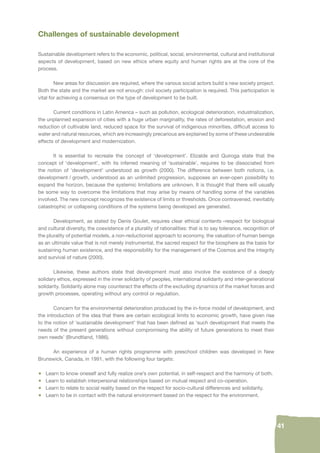 41 
Challenges of sustainable development 
Sustainable development refers to the economic, political, social, environmental, cultural and institutional 
aspects of development, based on new ethics where equity and human rights are at the core of the 
process. 
New areas for discussion are required, where the various social actors build a new society project. 
Both the state and the market are not enough: civil society participation is required. This participation is 
vital for achieving a consensus on the type of development to be built. 
Current conditions in Latin America – such as pollution, ecological deterioration, industrialization, 
the unplanned expansion of cities with a huge urban marginality, the rates of deforestation, erosion and 
reduction of cultivable land, reduced space for the survival of indigenous minorities, diffi cult access to 
water and natural resources, which are increasingly precarious are explained by some of these undesirable 
effects of development and modernization. 
It is essential to recreate the concept of ‘development’. Elizalde and Quiroga state that the 
concept of ‘development’, with its inferred meaning of ‘sustainable’, requires to be dissociated from 
the notion of ‘development’ understood as growth (2000). The difference between both notions, i.e. 
development / growth, understood as an unlimited progression, supposes an ever-open possibility to 
expand the horizon, because the systemic limitations are unknown. It is thought that there will usually 
be some way to overcome the limitations that may arise by means of handling some of the variables 
involved. The new concept recognizes the existence of limits or thresholds. Once contravened, inevitably 
catastrophic or collapsing conditions of the systems being developed are generated. 
Development, as stated by Denis Goulet, requires clear ethical contents –respect for biological 
and cultural diversity, the coexistence of a plurality of rationalities: that is to say tolerance, recognition of 
the plurality of potential models, a non-reductionist approach to economy, the valuation of human beings 
as an ultimate value that is not merely instrumental, the sacred respect for the biosphere as the basis for 
sustaining human existence, and the responsibility for the management of the Cosmos and the integrity 
and survival of nature (2000). 
Likewise, these authors state that development must also involve the existence of a deeply 
solidary ethos, expressed in the inner solidarity of peoples, international solidarity and inter-generational 
solidarity. Solidarity alone may counteract the effects of the excluding dynamics of the market forces and 
growth processes, operating without any control or regulation. 
Concern for the environmental deterioration produced by the in-force model of development, and 
the introduction of the idea that there are certain ecological limits to economic growth, have given rise 
to the notion of ‘sustainable development’ that has been defi ned as ‘such development that meets the 
needs of the present generations without compromising the ability of future generations to meet their 
own needs’ (Brundtland, 1986). 
An experience of a human rights programme with preschool children was developed in New 
Brunswick, Canada, in 1991, with the following four targets: 
• Learn to know oneself and fully realize one’s own potential, in self-respect and the harmony of both. 
• Learn to establish interpersonal relationships based on mutual respect and co-operation. 
• Learn to relate to social reality based on the respect for socio-cultural differences and solidarity. 
• Learn to be in contact with the natural environment based on the respect for the environment. 
 