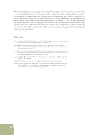 42 
Without pretending that social change may be conducted only by means of education, we believe that 
as far as it establishes co-operation links between the various levels of the educational system and non-formal 
education, it may contribute to the development of both awareness and a practice of human rights. 
Let me quote Andrés Domínguez Vial (2003), ‘Education for human rights evolves from the education of 
people through the education of the community and society as a whole … Then it is not a programme 
that may be reduced to certain pedagogical activity and a certain way of social communication. Then 
education for human rights appears to be the development, the ability to liberate, which by means of 
self-transformation and the transformation of the environment, allows expanding the life capabilities of 
people and the social group.’ 
References 
Bruntland, G. (ed.). 1987. Our Common Future: The World Commission on Environment 
and Development, Oxford: Oxford University Press. 
Domínguez, A. (2003) Education and Human Rights, the Practice of the Chilean 
Commission of Human Rights. Education for La Paz and the Human Rights: a 
Vision from Chile. p. 28. 
Ferrer, C. 1993. To Educate for Human Rights, Peace, Protection of the Environment 
and International Solidarity: The Programme of Prescolar Education Francófono 
of New Brunswick. Perspective Magazine, No. 7. 
Larraín, J. 2005. Modern Latin America. Globalization and Identity. p. 93.Santiago de 
Chile, LOM Editions. 
OMEP. 1998. 50 years in the service of Early Childhood. Goutard, Madelaine. 
Participaciòn superaciòn de la pobreza y desarrollo sustentable. Aprendizaje de los 
fondos sociales y ambientales de Amèrica Latina y el Caribe. Fondo de las 
Amèricas, Fosis, Marzo 2000, Santiago de Chile. 
 