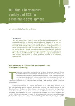 43 
Building a harmonious 
society and ECE for 
sustainable development 
Liu Yan and Liu Fengfeng, China 
Abstract 
This article discussed the concept of sustainable development with the 
Chinese philosophy of harmony, and explored the approaches of ECE for 
sustainable development in China, with a global vision. The authors believe 
that early childhood education plays important roles in building a harmonious 
and sustainable society. ECE for sustainable development consists of ECE 
for young children’s lifelong sustainable development and young children’s 
learning for sustainable development. ‘Integrated curriculum with ESD’, ‘real 
life questions’, and ‘homemade toys’, etc., could be adopted as appropriate 
and effective approaches of young children’s learning for sustainable 
development. 
The defi nitions of ‘sustainable development’ and 
a ‘harmonious society’ 
The concept of sustainable development may be said to be the result of a series of crises 
human beings have been and are facing. Since the middle of the last century, humans have 
clearly sensed the danger and problems in the environment, society and the economy that 
were due to increasing desires for material wealth and non-rational behaviours. It is not 
only necessary to deal with these problems, but even more essential to see how they are 
interrelated, and to recognize the fundamental need to develop a new perspective rooted in the principle 
of sustainability. 
Sustainable development is a concept that emerged in the 1980s. Many defi nitions of the 
term have been introduced over the years, and the most commonly cited one comes from the 1987 
Brundtland Report, Our Common Future. It states that sustainable development is development that 
‘meets the needs of the present without compromising the ability of future generations to meet their 
own needs’, which means that we cannot cause irreversible damage to natural capital in the long term 
in return for short-term benefi ts. In the 1990s, the World Conservation Union (IUCN) defi ned sustainable 
development as ‘improving the quality of human life while living within the carrying capacity of supporting 
 