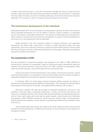 13. UNESCO, DESD, 2005. 
45 
in today’s China should be built in a way that is democratic and legal, fair and just, honest and kind, 
energetic, stable and orderly. We should make a great effort to establish a fair social system, to guarantee 
the human rights of everyone, to narrow the widening wealth gap, and reduce the phenomenon of poverty, 
especially in the rural areas, in order to increase the harmony among the communities. 
The harmonious development of the individual 
Sustainable development is not only necessary for society (people in general), but also for the individual. 
Social sustainable development can only be realized if everyone is able to develop in a sustainable 
way. For the individual, sustainable development is the capacity of lifelong learning and development, 
which is based on a person’s all-round harmonious development. If a person’s all-round development is 
harmonious, his or her development could be sustainable. 
Quality education is the most important condition for people’s harmonious and sustainable 
development. We should make a great effort to construct a quality educational system with equal 
opportunities, and to form a learning community to support everyone’s lifelong learning. Society should 
also help and support everyone’s sustainable development by encouraging, respecting and protecting 
everyone’s innovations and creations. 
The characteristics of ESD 
The role of education in environment protection was recognized in the 1980s. In 1988, UNESCO put 
forward the term ‘education for sustainability’, based on combining the goals, characteristics, tasks and 
contents of environment education. During the whole of the 1990s, ‘education for sustainability’ mainly 
meant environment education, and aimed to deal with the environmental crisis. 
However, the solution of environmental issues is very complex, involving social, economic, cultural 
and environmental aspects. It is impossible to solve the environmental crisis and to achieve the goals of 
sustainable development only through the approach of environment education. 
In December 2002, the United Nations General Assembly (UNGA) proposed the Decade of 
Education for Sustainable Development (DESD) for the period 2005 – 2014, developed a draft International 
Implementation Scheme (IIS) for the Decade, and explained ESD manifestly as set out below.13 
ESD tries to represent ‘the ideal and principles of sustainable development’, and focus on the 
problems of three key areas of sustainable development – society, environment and economy, with 
culture as an underlying dimension. This includes reality and future problems of sustainable development, 
such as human rights, peace and human security, gender equality, cultural diversity and intercultural 
understanding, health, HIV/AIDS, governance, natural resources, climate change, rural development, 
disaster prevention and mitigation, poverty reduction, corporate responsibility and accountability, market 
economy, etc. 
‘ESD is fundamentally about values, with respect at the centre: respect for others, including those 
of present and future generations, for difference and diversity, for the environment, for the resources of 
the planet we inhabit.’ 
 