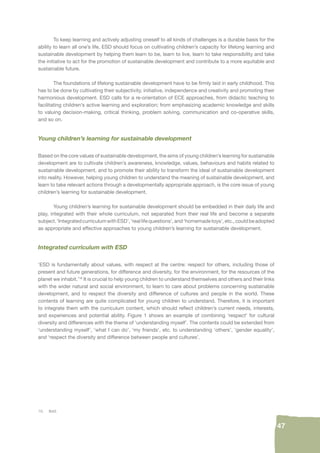 47 
To keep learning and actively adjusting oneself to all kinds of challenges is a durable basis for the 
ability to learn all one’s life, ESD should focus on cultivating children’s capacity for lifelong learning and 
sustainable development by helping them learn to be, learn to live, learn to take responsibility and take 
the initiative to act for the promotion of sustainable development and contribute to a more equitable and 
sustainable future. 
The foundations of lifelong sustainable development have to be fi rmly laid in early childhood. This 
has to be done by cultivating their subjectivity, initiative, independence and creativity and promoting their 
harmonious development. ESD calls for a re-orientation of ECE approaches, from didactic teaching to 
facilitating children’s active learning and exploration; from emphasizing academic knowledge and skills 
to valuing decision-making, critical thinking, problem solving, communication and co-operative skills, 
and so on. 
Young children’s learning for sustainable development 
Based on the core values of sustainable development, the aims of young children’s learning for sustainable 
development are to cultivate children’s awareness, knowledge, values, behaviours and habits related to 
sustainable development, and to promote their ability to transform the ideal of sustainable development 
into reality. However, helping young children to understand the meaning of sustainable development, and 
learn to take relevant actions through a developmentally appropriate approach, is the core issue of young 
children’s learning for sustainable development. 
Young children’s learning for sustainable development should be embedded in their daily life and 
play, integrated with their whole curriculum, not separated from their real life and become a separate 
subject. ‘Integrated curriculum with ESD’, ‘real life questions’, and ‘homemade toys’, etc., could be adopted 
as appropriate and effective approaches to young children’s learning for sustainable development. 
Integrated curriculum with ESD 
‘ESD is fundamentally about values, with respect at the centre: respect for others, including those of 
present and future generations, for difference and diversity, for the environment, for the resources of the 
planet we inhabit.’16 It is crucial to help young children to understand themselves and others and their links 
with the wider natural and social environment, to learn to care about problems concerning sustainable 
development, and to respect the diversity and difference of cultures and people in the world. These 
contents of learning are quite complicated for young children to understand. Therefore, it is important 
to integrate them with the curriculum content, which should refl ect children’s current needs, interests, 
and experiences and potential ability. Figure 1 shows an example of combining ‘respect’ for cultural 
diversity and differences with the theme of ‘understanding myself’. The contents could be extended from 
‘understanding myself’, ‘what I can do’, ‘my friends’, etc. to understanding ‘others’, ‘gender equality’, 
and ‘respect the diversity and difference between people and cultures’. 
16. Ibid. 
 