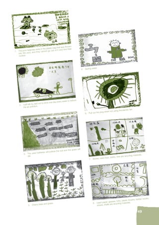 7. Boxes, used toys, cloths, tires are recycling materials. 
49 
4. Saving water. 
6. Pull out the plug when not using the electric fan. 
8. Used paper, glasses, CDs, plastic fl owers, ladder, books, 
straws, shells are recycling materials. 
1. The poor tadpoles were in the plastic bag that was thrown 
into the pool, and they cannot go out of it and fi nd their 
mother. 
2. I will tell my dad not to drive one day every week to reduce 
the air pollution. 
3. The used batteries will pollute the soil and the grass will 
die. 
5. Cherry trees and grass. 
 