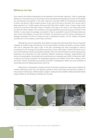 50 
Making our own toys 
Toys made by the children themselves are the opposite of commercially made toys. There is a great gap 
between toy manufacturing and consumption among developed and developing countries. As the largest 
toy manufacturer and exporter in the world, there are more than 8,000 toy manufacturing enterprises 
in China, and about 3 million workers produce 75 per cent of the toys in the world. As a country with a 
large population of 1.3 billion people, there are nearly 300 million children under 14 years of age, which 
amounts to one-third of the total number of children of this age in the world. In the urban areas, there 
are about 80 million children, who constitute a very large potential toy consumer group. However, for the 
children in urban areas, the average consumption of toys is equivalent to about 35 Chinese dollars per 
year, and for rural children, it is lower than 10 dollars. It is obviously very low in China, contrasting to an 
average consumption of 340 U.S. dollars per year in developed countries, 144 U.S. dollars in European 
countries and 13 U.S. dollars in some Asian countries.17 
Although toys are not necessities, and children can play with anything at hand, they are important 
materials for children’s play and learning. It is the responsibility of society and adults to provide children 
with toys to safeguard their right to play. In the past, homemade toys were encouraged in order to 
compensate for the shortage of educational resources in China. ESD made us rethink the value of such 
toys. Homemade toys mainly use recycled materials, which not only contributes to conserving resources, 
protecting the environment, but also promotes children’s awareness, attitudes, responsibilities and 
actions for sustainability. Homemade toys should become an important part of ESD. In November 2007, 
a national toy-making competition for kindergarten teachers and children will be held in Beijing, which 
will further improve homemade toy activities and ESD in kindergartens. Below are some examples of 
homemade toys from Beijing (see photos 9 and 10). 
Making toys in kindergarten includes two kinds of activities: (a) teachers make toys for children; (b) 
children make toys on their own with teachers’ guidance, which is both play and learning for children. In 
the process of making toys, children explore, imagine, create and solve problems. Making toys themselves 
brings children joy and feelings of strength and success. 
9. Peg-tops made from used CDs, coloured paper 
and the caps of used painting pens. 
10. Bellows made from a box, and plastic bottle can 
help children experience the power of wind, and 
the traditional way of fi ring for cooking. 
17. The Chinese People’s Political Consultative Conference Daily 21 May 2004, C1. 
 
