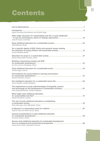 5 
Contents 
List of abbreviations 7 
Introduction 9 
Ingrid Pramling Samuelsson and Yoshie Kaga 
What might education for sustainability look like in early childhood? 
– A case for participatory, whole-of-settings approaches 18 
Julie M. Davis, Australia 
Early childhood education for a sustainable society 25 
Vital Didonet, Brazil 
For a specifi c dignity of ECE: Policy and research issues relating 
the education of young children and sustainable society 31 
Lenira Haddad, Brazil 
Education for peace in a sustainable society 37 
Selma Simonstein Fuentes, Chile 
Building a harmonious society and ECE 
for sustainable development 43 
Liu Yan and Liu Fengfeng, China 
Early childhood education for a sustainable world 53 
Yoshie Kaga, France 
Preconditions for young children’s learning and practice 
for sustainable development 57 
Eveline Pressoir, France 
Eco-intelligent education for a sustainable future life 63 
Tricia Herbert, United Kingdom 
The implications of early understandings of inequality, science 
and technology for the development of sustainable societies 67 
John Siraj-Blatchford, United Kingdom 
What might early childhood education 
for sustainability look like? 73 
Kristin Norddahl, Iceland 
The role of early childhood education in establishing 
a sustainable society 81 
Siren Qemuge, Inner Mongolia, China 
A silkworm is a fascinating insect for children 87 
Osama Fujii and Chise Izumi, Japan 
Cultural considerations in early childhood education 
for sustainable development 93 
Lorraine Otieno, Kenya 
Korean early childhood education for sustainable development 
from an ecological and social/cultural perspective 98 
Jeong Yoon Kwon, Republic of Korea 
 