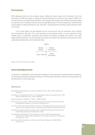 51 
Conclusion 
ESD addresses local as well as global issues. Global and local, natural and humanistic, form two 
dimensions of ESD (see Figure 3). Using the Chinese philosophy of harmony, the mission of ESD is to 
construct harmonious relationships between nature, people and society. Early childhood education plays 
an important role in building a harmonious and sustainable society. At the very beginning, we should help 
young children to realize that there is only ‘one Earth’, and that people’s activities interact with each other 
in the world. 
In the world today, the gap between the rich and the poor has not narrowed; many confl icts 
and contradictions still exist. For a more peaceful and harmonious world, it is very important to help 
children learn to understand, appreciate and respect the diversity of people and culture in the early 
stage of lifelong learning. The new attitudes and values will inspire more decisions and actions to make 
sustainable development a more attainable ideal. 
Global 
Global- 
Natural 
Global- 
Humanistic 
Local- Natural 
Local- 
Humanistic 
Figure 3: The two dimensions of ESD. 
Acknowledgements 
Jin Song No.1 kindergarten, Chao Yang District, Beijing, for their permission to use the children’s paintings; 
the Educational Equipment Research Institute of the Education Ministry of China for their permission to 
use the photos of homemade toys. 
References 
Early Childhood Education Curriculum Guideline in China. 2001. China: Ministry of 
Education. 
Educating for a Sustainable Future: A Transdisciplinary Vision Concerted Action. 1997. 
EPD-97/CONF.401/CLD.1. Paris: UNESCO. 
Executive Board of UNESCO, 172EX/11, PARIS, 2005/8. 
Hao Guowen; Duan Jiabin. 2005. Sustainable Development and Construction of Life-long 
Education System. The Theory Frontage, No.18. 
Hu Jintao. 2005. Improve the Ability to Construct a Socialistic Harmonious Society. The 
speech in the conference about constructing a Socialistic Harmonious Society. 
International Implementation Scheme of the United Nations Decade of Education for 
Sustainable Development (2005-2014). 2005. 
Liu Wenying; Jiang Dongmei; Chen Yunfeng; Lu Genfa. 2005. Self-organization 
Principles and Sustainable Development of Complex Ecosystem. Ecology and 
Environment, 14 (4). 
Qian Lixia. 2005. Development of Concept and Value Analyzation of ESD. ESD in 
China, No. 4. 
 