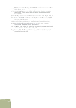 52 
_____. 2005. Implementation Strategy of UNDESD IIS and Recommendation in China. 
ESD in China, No. 5. 
Shi Gendong; Wang Qiaoling. 2007. ESD in the Direction of Scientifi c Concept of 
Development. Journal of Inner Mongolia Normal University (Educational 
Science), 20(1). 
The Need of Toys in China. People’s Political Communication Daily, May 21, 2004, C1. 
United Nations.2004.UN Decade for Education for Sustainable Development (2005- 
2014).No. 59/237 Decision. 
UNESCO. 2002. Teaching and Learning for a Sustainable Future. Introduction. 
Wu Xiusheng. 2004. Toys, just made in china The Chinese People’s Political 
Consultative Conference Daily, 21 May, 2004, C1. 
Yao Li; Hu Xihua. 2006. Explore the Theory and Practice of Sustainable Development, 
Journal of Suzhou Vocational University, 17(2). 
Zhang Luqiang. 2006. The Theory of Wholeness Level Sustainable Development. 
Ecological Economy, No. 9.1 
 