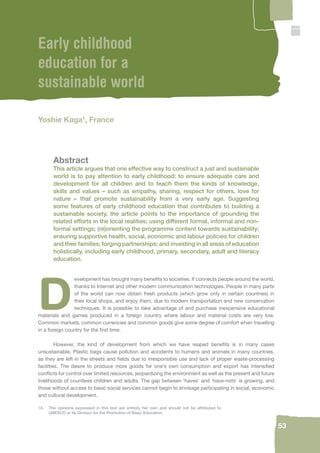 53 
Early childhood 
education for a 
sustainable world 
Yoshie Kaga1, France 
Abstract 
This article argues that one effective way to construct a just and sustainable 
world is to pay attention to early childhood: to ensure adequate care and 
development for all children and to teach them the kinds of knowledge, 
skills and values – such as empathy, sharing, respect for others, love for 
nature – that promote sustainability from a very early age. Suggesting 
some features of early childhood education that contributes to building a 
sustainable society, the article points to the importance of grounding the 
related efforts in the local realities; using different formal, informal and non-formal 
settings; (re)orienting the programme content towards sustainability; 
ensuring supportive health, social, economic and labour policies for children 
and their families; forging partnerships; and investing in all areas of education 
holistically, including early childhood, primary, secondary, adult and literacy 
education. 
Development has brought many benefi ts to societies. It connects people around the world, 
thanks to Internet and other modern communication technologies. People in many parts 
of the world can now obtain fresh products (which grow only in certain countries) in 
their local shops, and enjoy them, due to modern transportation and new conservation 
techniques. It is possible to take advantage of and purchase inexpensive educational 
materials and games produced in a foreign country where labour and material costs are very low. 
Common markets, common currencies and common goods give some degree of comfort when travelling 
in a foreign country for the fi rst time. 
However, the kind of development from which we have reaped benefi ts is in many cases 
unsustainable. Plastic bags cause pollution and accidents to humans and animals in many countries, 
as they are left in the streets and fi elds due to irresponsible use and lack of proper waste-processing 
facilities. The desire to produce more goods for one’s own consumption and export has intensifi ed 
confl icts for control over limited resources, jeopardizing the environment as well as the present and future 
livelihoods of countless children and adults. The gap between ‘haves’ and ‘have-nots’ is growing, and 
those without access to basic social services cannot begin to envisage participating in social, economic 
and cultural development. 
18. The opinions expressed in this text are entirely her own and should not be attributed to 
UNESCO or its Division for the Promotion of Basic Education. 
 