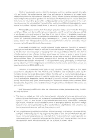 54 
Effects of unsustainable practices affect the developing world more acutely, especially among the 
poor and deprived. Necessity drives the poor to use, and overuse, all the resources (e.g. wood, water, 
vegetation) at hand that help meet their vital needs. Poverty renders education and health provisions 
harder, and provokes population growth. It can also be a source of violence and war, which is destructive 
for humans and nature. One-quarter of the world’s population consumes three-quarters of the world’s 
natural resources. It is estimated that ‘the wealth of the world’s richest 359 individuals equals the annual 
income of the poorest 2.4 billion people, almost 40 per cent of humankind’ (UNESCO, 1997, p. 9). 
With regard to young children, lack of equality is great, too. Today, a child born in the developing 
world has a 40 per cent chance of living in extreme poverty; under 5-year-old mortality rates are high 
in sub-Saharan Africa and South and West Asia; 31 per cent of children in developing countries are 
moderately or severely stunted; 1,800 children are infected with HIV every day; children in emergency, 
confl ict and post-confl ict situations are highly vulnerable (UNESCO, 2006b). In industrialized and urban 
places, children have little space to run around and enjoy themselves; they are stressed by living in 
crowded, high buildings and in polluted surroundings. 
All this needs to change: and change is possible through education. Education is ‘humanity’s 
best hope and most effective means in the quest to achieve sustainable development’ (UNESCO, 1997, 
p. 16). Education empowers people by equipping them with values and basic skills that allow them to 
critically refl ect and make informed decisions about issues and courses of action in favour of peace, 
social equality and justice. Education also allows those who are being exploited to defend their interests 
and environment better. For sustainability, education should embrace the principles and values that 
form the basis of sustainable development: i.e. ‘intergenerational equity, gender parity, social tolerance, 
poverty reduction, environmental protection and restoration, natural resource conservation, and just and 
peaceful societies’ (UNESCO, 2006c, p. 5). 
Education for sustainability must begin in early childhood. Learning begins at birth (World 
Declaration on Education for All, 1990, Article 5), and even before. Early childhood education lays the 
foundation for later learning and development. Basic life skills, such as communication (including pre-literacy) 
skills, co-operation, autonomy, creativity, problem-solving and persistence are acquired, and 
positive and negative dispositions towards learning (e.g. motivation to learn, pleasure in learning) and 
society are shaped in early years. While the skills and dispositions learned in early childhood evolve 
throughout life, they can be carried on and reinforced through continued interactions within families and 
communities. 
What would early childhood education that contributes to building a sustainable society look like? 
It is early childhood: 
• That does not exclude any child on the basis of gender, nationality, ethnicity, age, socio-economic 
status, and capacities. Equity is one fundamental principle embedded in the concept of sustainability 
(UNESCO, 1997: 22), thus, access to early childhood education should be equitable. Children are 
right-holders, reminds the United Nations Convention on the Rights of the Child: they all have the right 
to development, learning and well-being. They are all entitled to a dignifi ed start in life where they can 
learn and develop in a secure, healthy and caring environment. 
• That nurtures learning dispositions and basic life skills necessary for building a sustainable society. 
Acting for sustainability requires inquiring minds, the ability to seek relevant information about the 
causes of unsustainable practices, and creativity to fi nd innovative solutions. It needs responsible and 
responsive citizens. It necessitates willingness and the ability to work together and learn from others, 
as sustainability issues are interdisciplinary and can be similar in different places. 
 
