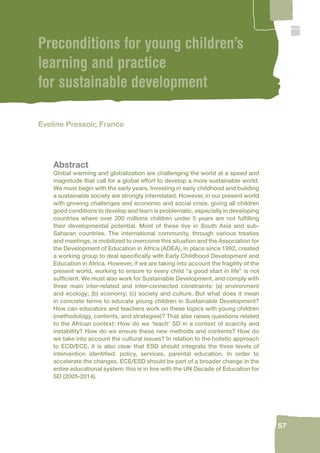57 
Preconditions for young children’s 
learning and practice 
for sustainable development 
Eveline Pressoir, France 
Abstract 
Global warming and globalization are challenging the world at a speed and 
magnitude that call for a global effort to develop a more sustainable world. 
We must begin with the early years. Investing in early childhood and building 
a sustainable society are strongly interrelated. However, in our present world 
with growing challenges and economic and social crisis, giving all children 
good conditions to develop and learn is problematic, especially in developing 
countries where over 200 millions children under 5 years are not fulfi lling 
their developmental potential. Most of these live in South Asia and sub- 
Saharan countries. The international community, through various treaties 
and meetings, is mobilized to overcome this situation and the Association for 
the Development of Education in Africa (ADEA), in place since 1992, created 
a working group to deal specifi cally with Early Childhood Development and 
Education in Africa. However, if we are taking into account the fragility of the 
present world, working to ensure to every child “a good start in life” is not 
suffi cient. We must also work for Sustainable Development, and comply with 
three main inter-related and inter-connected constraints: (a) environment 
and ecology; (b) economy; (c) society and culture. But what does it mean 
in concrete terms to educate young children in Sustainable Development? 
How can educators and teachers work on these topics with young children 
(methodology, contents, and strategies)? That also raises questions related 
to the African context: How do we ‘teach’ SD in a context of scarcity and 
instability? How do we ensure these new methods and contents? How do 
we take into account the cultural issues? In relation to the holistic approach 
to ECD/ECE, it is also clear that ESD should integrate the three levels of 
intervention identifi ed: policy, services, parental education. In order to 
accelerate the changes, ECE/ESD should be part of a broader change in the 
entire educational system: this is in line with the UN Decade of Education for 
SD (2005-2014). 
 