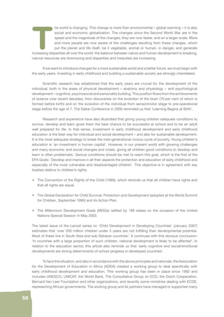 58 
The world is changing. This change is more than environmental – global warming – it is also 
social and economic globalization. The changes since the Second World War are in the 
speed and the magnitude of the changes; they are now faster, and on a larger scale. More 
and more people are now aware of the challenges resulting from these changes, which 
put the planet and life itself, be it vegetable, animal or human, in danger, and generate 
increasing disparities all over the world: the balance between nature and human development is breaking, 
natural resources are downsizing and disparities and inequities are increasing. 
If we want to introduce changes for a more sustainable world and a better future, we must begin with 
the early years. Investing in early childhood and building a sustainable society are strongly interrelated. 
Scientifi c research has established that the early years are crucial for the development of the 
individual, both in the areas of physical development – anatomy and physiology – and psychological 
development – cognitive, psychosocial and personality building. This position fl ows from the achievements 
of science over recent decades, from discoveries on the evolution of the brain (70 per cent of which is 
formed before birth) and on the evolution of the individual from sensorimotor stage to pre-operational 
stage before the age of 7. The Dakar Conference in 2000 reminded us that ‘Learning Begins at Birth’. 
Research and experience have also illustrated that giving young children adequate conditions to 
survive, develop and learn gives them the best chance to be successful at school and to be an adult 
well prepared for life. In that sense, investment in early childhood development and early childhood 
education is the best way for individual and social development – and also for sustainable development. 
It is the most adequate strategy to break the inter-generational vicious cycle of poverty. Young children’s 
education is ‘an investment in human capital’. However, in our present world with growing challenges 
and many economic and social changes and crises, giving all children good conditions to develop and 
learn is often problematic. Various conditions should be met to reach this goal, which is the fi rst of the 
EFA Goals: ‘Develop and improve in all their aspects the protection and education of early childhood and 
especially of the most vulnerable and disadvantaged children’. This objective is in agreement with key 
treaties relative to children’s rights: 
• The Convention of the Rights of the Child (1989), which reminds us that all children have rights and 
that all rights are equal. 
• The Global Declaration for Child Survival, Protection and Development (adopted at the World Summit 
for Children, September 1990) and its Action Plan. 
• The Millennium Development Goals (MDGs) ratifi ed by 189 states on the occasion of the United 
Nations Special Session in May 2002. 
The latest issue of the Lancet series on ‘Child Development in Developing Countries’ (January 2007) 
estimates that ‘over 200 million children under 5 years are not fulfi lling their developmental potential. 
Most of these live in South Asia and sub-Saharan countries’. It continues with this obvious conclusion: 
‘In countries with a large proportion of such children, national development is likely to be affected’. In 
relation to the education sector, this article also reminds us that ‘early cognitive and social/emotional 
developments are strong determinants of school progress in developed countries’. 
To face this situation, and also in accordance with the above principles and rationale, the Association 
for the Development of Education in Africa (ADEA) created a working group to deal specifi cally with 
early childhood development and education. This working group has been in place since 1992 and 
includes UNESCO, UNICEF, the World Bank, The Consultative Group on ECD, the Dutch Cooperation, 
Bernard Van Leer Foundation and other organizations, and recently some ministries dealing with ECDE, 
representing African governments. The working group and its partners have managed or supported many 
 