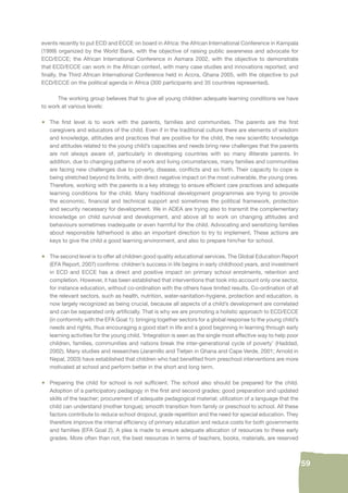 59 
events recently to put ECD and ECCE on board in Africa: the African International Conference in Kampala 
(1999) organized by the World Bank, with the objective of raising public awareness and advocate for 
ECD/ECCE; the African International Conference in Asmara 2002, with the objective to demonstrate 
that ECD/ECCE can work in the African context, with many case studies and innovations reported; and 
fi nally, the Third African International Conference held in Accra, Ghana 2005, with the objective to put 
ECD/ECCE on the political agenda in Africa (300 participants and 35 countries represented). 
The working group believes that to give all young children adequate learning conditions we have 
to work at various levels: 
• The fi rst level is to work with the parents, families and communities. The parents are the fi rst 
caregivers and educators of the child. Even if in the traditional culture there are elements of wisdom 
and knowledge, attitudes and practices that are positive for the child, the new scientifi c knowledge 
and attitudes related to the young child’s capacities and needs bring new challenges that the parents 
are not always aware of, particularly in developing countries with so many illiterate parents. In 
addition, due to changing patterns of work and living circumstances, many families and communities 
are facing new challenges due to poverty, disease, confl icts and so forth. Their capacity to cope is 
being stretched beyond its limits, with direct negative impact on the most vulnerable, the young ones. 
Therefore, working with the parents is a key strategy to ensure effi cient care practices and adequate 
learning conditions for the child. Many traditional development programmes are trying to provide 
the economic, fi nancial and technical support and sometimes the political framework, protection 
and security necessary for development. We in ADEA are trying also to transmit the complementary 
knowledge on child survival and development, and above all to work on changing attitudes and 
behaviours sometimes inadequate or even harmful for the child. Advocating and sensitizing families 
about responsible fatherhood is also an important direction to try to implement. These actions are 
keys to give the child a good learning environment, and also to prepare him/her for school. 
• The second level is to offer all children good quality educational services. The Global Education Report 
(EFA Report, 2007) confi rms: children’s success in life begins in early childhood years, and investment 
in ECD and ECCE has a direct and positive impact on primary school enrolments, retention and 
completion. However, it has been established that interventions that took into account only one sector, 
for instance education, without co-ordination with the others have limited results. Co-ordination of all 
the relevant sectors, such as health, nutrition, water-sanitation-hygiene, protection and education, is 
now largely recognized as being crucial, because all aspects of a child’s development are correlated 
and can be separated only artifi cially. That is why we are promoting a holistic approach to ECD/ECCE 
(in conformity with the EFA Goal 1): bringing together sectors for a global response to the young child’s 
needs and rights, thus encouraging a good start in life and a good beginning in learning through early 
learning activities for the young child. ‘Integration is seen as the single most effective way to help poor 
children, families, communities and nations break the inter-generational cycle of poverty’ (Haddad, 
2002). Many studies and researches (Jaramillo and Tietjen in Ghana and Cape Verde, 2001; Arnold in 
Nepal, 2003) have established that children who had benefi ted from preschool interventions are more 
motivated at school and perform better in the short and long term. 
• Preparing the child for school is not suffi cient. The school also should be prepared for the child. 
Adoption of a participatory pedagogy in the fi rst and second grades; good preparation and updated 
skills of the teacher; procurement of adequate pedagogical material; utilization of a language that the 
child can understand (mother tongue); smooth transition from family or preschool to school. All these 
factors contribute to reduce school dropout, grade repetition and the need for special education. They 
therefore improve the internal effi ciency of primary education and reduce costs for both governments 
and families (EFA Goal 2). A plea is made to ensure adequate allocation of resources to these early 
grades. More often than not, the best resources in terms of teachers, books, materials, are reserved 
 