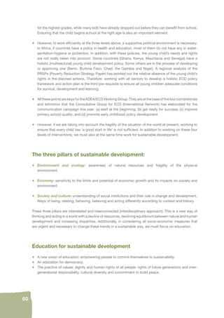 60 
for the highest grades, while many kids have already dropped out before they can benefi t from school. 
Ensuring that the child begins school at the right age is also an important element. 
• However, to work effi ciently at the three levels above, a supportive political environment is necessary. 
In Africa, if countries have a policy in health and education, most of them do not have any in water-sanitation- 
hygiene or protection. In addition, with these policies, the young child’s needs and rights 
are not really taken into account. Some countries (Ghana, Kenya, Mauritania and Senegal) have a 
holistic (multisectoral) young child development policy. Some others are in the process of developing 
or approving one (Benin, Burkina Faso, Chad, the Gambia and Niger). A regional analysis of the 
PRSPs (Poverty Reduction Strategy Paper) has pointed out the relative absence of the young child’s 
rights in the planned actions. Therefore, working with all sectors to develop a holistic ECD policy 
framework and action plan is the third pre-requisite to ensure all young children adequate conditions 
for survival, development and learning. 
• All these points are keys for the ADEA/ECD Working Group. They are at the base of the four cornerstones 
and leitmotivs that the Consultative Group for ECD (International Network) has elaborated for the 
communication campaign this year: (a) start at the beginning; (b) get ready for success; (c) improve 
primary school quality; and (d) promote early childhood policy development. 
• However, if we are taking into account the fragility of the situation of the world at present, working to 
ensure that every child has ‘a good start in life’ is not suffi cient. In addition to working on these four 
levels of interventions, we must also at the same time work for sustainable development. 
The three pillars of sustainable development: 
• Environment and ecology: awareness of natural resources and fragility of the physical 
environment. 
• Economy: sensitivity to the limits and potential of economic growth and its impacts on society and 
environment. 
• Society and culture: understanding of social institutions and their role in change and development. 
Ways of being, relating, behaving, believing and acting differently according to context and history. 
These three pillars are interrelated and interconnected (interdisciplinary approach). This is a new way of 
thinking and acting in a world with a decline of resources, declining equilibrium between nature and human 
development and increasing disparities. Additionally, in considering all socio-economic measures that 
are urgent and necessary to change these trends in a sustainable way, we must focus on education. 
Education for sustainable development 
• A new vision of education: empowering people to commit themselves to sustainability. 
• An education for democracy. 
• The practice of values: dignity and human rights of all people, rights of future generations and inter-generational 
responsibility, cultural diversity and commitment to build peace. 
 