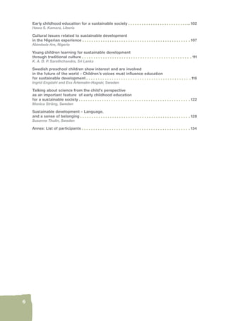 6 
Early childhood education for a sustainable society 102 
Hawa S. Kamara, Liberia 
Cultural issues related to sustainable development 
in the Nigerian experience 107 
Abimbola Are, Nigeria 
Young children learning for sustainable development 
through traditional culture 111 
K. A. D. P. Sarathchandra, Sri Lanka 
Swedish preschool children show interest and are involved 
in the future of the world – Children’s voices must infl uence education 
for sustainable development 116 
Ingrid Engdahl and Eva Ärlemalm-Hagsér, Sweden 
Talking about science from the child’s perspective 
as an important feature of early childhood education 
for a sustainable society 122 
Monica Sträng, Sweden 
Sustainable development – Language, 
and a sense of belonging 128 
Susanne Thulin, Sweden 
Annex: List of participants 134 
 