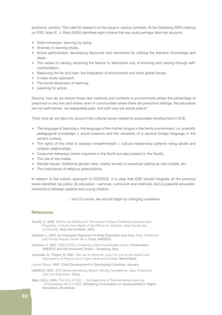62 
economic context. This calls for research on the issue in various contexts. At the Goteborg 2005 meeting 
on ESD, Arjen E. J. Wals (2005) identifi ed eight criteria that we could perhaps take into account: 
• Total immersion: learning by doing. 
• Diversity in learning styles. 
• Active participation: developing discourse and ownership by utilizing the learners’ knowledge and 
ideas. 
• The values of valuing: exposing the learner to alternative way of knowing and valuing through self-confrontation. 
• Balancing the far and near: the integration of environment and other global issues. 
• A case-study approach. 
• The social dimension of learning. 
• Learning for action. 
Second, how do we ensure these new methods and contents in environments where the percentage of 
preschool is very low and where, even in communities where there are preschool settings, the educators 
are not well trained, not adequately paid, and with very low social status? 
Third, how do we take into account the cultural issues related to sustainable development in ECE: 
• The language of teaching v. the language of the mother tongue in the family environment, i.e. scientifi c 
pedagogical knowledge v. social pressure and the necessity of a second foreign language in the 
world’s context. 
• The rights of the child to express himself/herself v. cultural relationship patterns ruling adults and 
children relationships. 
• Consumer behaviour (more important in the North but also present in the South). 
• The role of the media. 
• Gender issues: traditional gender roles, mainly women in preschool setting as role models, etc. 
• The importance of religious prescriptions. 
In relation to the holistic approach to ECD/ECE, it is clear that ESD should integrate all the previous 
levels identifi ed: (a) policy; (b) education – services, curriculum and methods; and (c) parental education: 
interactions between parents and young children. 
… and of course, we should begin by changing ourselves! 
References 
Arnold, C. 2003. What’s the Difference? The Impact of Early Childhood Development 
Programs: A Study from Nepal of the Effects for Children, their Family and 
Community. Save the Children, 2003. 
Haddad, L. 2002. An Integrated Approach to Early Education and Care. Early Childhood 
and Family Policies Series No 3, Paris: UNESCO. 
Hopkins, C. 2007. ESD & ECE in Creating a More Sustainable Future: Presentation 
UNESCO and UN University Chairs – Goteborg. May. 
Jaramillo, A.; Tietjen, K. 2001. Can we do More for Less? A Look at the Impact and 
Implications of Preschools in Cape Verde and Guinea. World Bank. 
Lancet Series. 2007. Child Development in Developing Countries. January. 
UNESCO. 2007. EFA Global Monitoring Report: Strong Foundations: Early Childhood 
Care and Education. Paris. 
Wals, A.E.J. 2005. The End of ESD … the Beginning of Transformative Learning 
– Emphasizing the E in ESD. (Göteborg Consultation on Sustainability in Higher 
Education). December. 
 