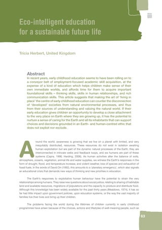 63 
Eco-intelligent education 
for a sustainable future life 
Tricia Herbert, United Kingdom 
Abstract 
In recent years, early childhood education seems to have been rolling on to 
a conveyor belt of employment-focused academic skill acquisition, at the 
expense of a kind of education which helps children make sense of their 
own immediate worlds, and affords time for them to acquire important 
foundational skills – thinking skills, skills in human relationships, and rich 
communication skills. This article suggests that making the art of ‘living in 
place’ the centre of early childhood education can counter the disconnection 
of ‘developed’ societies from natural environmental processes, and thus 
from their sources of understanding and valuing the natural world. If their 
early education gives children an opportunity to develop a close attachment 
to the very place on Earth where they are growing up, it has the potential to 
nurture a sense of caring for the Earth and all its inhabitants that can support 
choices and decisions grounded in an Earth- and human-centred ethic that 
does not exploit nor exclude. 
Around the world, awareness is growing that we live on a planet with limited, and very 
inequitably distributed, resources. These resources do not exist in isolation awaiting 
human exploitation but are part of the dynamic natural processes of the Earth; they are 
interconnected in intricate webs and feedback loops, and we humans are part of these 
systems (Capra, 1996; Harding, 2006). As human activities alter the balance of soils, 
atmosphere, oceans, vegetation, animal life and water supplies, we witness the Earth’s responses in the 
form of drought, fl ood, and temperature increase, and violent weather, loss of species and exhaustion of 
fossil fuels. In the words of David Orr (1992), this amounts to a ‘planetary emergency’, which also signals 
an educational crisis that demands new ways of thinking and new priorities in education. 
The Earth’s responses to exploitative human behaviour have the potential to strain the very 
relationships among humans. They raise new questions about social justice, relating to sharing of habitable 
land and available resources, migrations of populations and the capacity to produce and distribute food. 
Although this knowledge has been widely available for the past thirty years (Meadows, 1974), it has so 
far had little impact upon government policies, upon education systems, or the way the vast majority of 
families live their lives and bring up their children. 
The problems facing the world during the lifetimes of children currently in early childhood 
programmes have arisen because of the choices, actions and lifestyles of well-meaning people, such as 
 