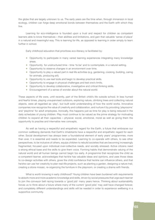 65 
the globe that are largely unknown to us. The early years are the time when, through immersion in local 
ecology, children can forge deep emotional bonds between themselves and the Earth with which they 
live. 
Learning for eco-intelligence is founded upon a trust and respect for children as competent 
learners able to know themselves – their abilities and limitations, and gain that valuable ‘sense of place’ 
in a natural and meaningful way. This is learning for life, as opposed to learning in order simply to learn 
further in school. 
Early childhood education that prioritizes eco-literacy is facilitated by: 
• Opportunity to participate in many varied learning experiences integrating many knowledge 
areas. 
• Opportunity for unstructured time - time ‘to be’ and to contemplate, in a natural setting. 
• Opportunity to observe changes in an environment over time. 
• Opportunity to play a valued part in real life activities (e.g. gardening, cooking, building, caring 
for animals, producing art). 
• Opportunity to use real tools and begin to develop practical skills. 
• Opportunity to engage in physical challenges and test one’s limits. 
• Opportunity to develop collaborative, investigative and critical thinking skills. 
• Encouragement of a sense of wonder about the natural world. 
These aspects of life were, until recently, part of the British child’s life outside school. In less hurried 
and fearful times, playing unsupervised outdoors, exploring nature, climbing trees and collecting natural 
objects, were all regarded as ‘play’, but built solid understanding of how the world works. Innovative 
companies now recognize the value of creativity and collaboration, and nurture it by providing ‘playrooms’ 
and ‘playtime’ for adult employees. Ironically, this happens just as time for play is being reduced in the 
daily schedules of young children. Play must continue to be valued as the prime strategy for motivating 
children to expand all their capacities – physical, social, emotional, moral as well as giving them the 
opportunity to practise and internalize new concepts. 
As well as having a respectful and empathetic regard for the Earth, a future that embraces our 
common wellbeing demands that Earth’s inhabitants have a respectful and empathetic regard for each 
other. Social development has always been a foundational element of early years’ programmes; more 
than ever, it is essential and needs to be expanded. Learning to co-operate with others, to see other 
perspectives, to be inclusive of others, equips children to rebuild societies that are becoming increasingly 
fragmented, focused upon individual over-collective needs, and socially stressed. Active citizens need 
a strong ethical base and the skills to give them voice. Forming habits that demonstrate valuing of the 
natural world and all human beings cannot begin too early. A programme that recognizes the child as 
a competent learner, acknowledges that he/she has valuable ideas and opinions, and uses those ideas 
to co-design activities with others, gives the child confi dence that he/she can infl uence others, and that 
he/she can use her creativity to plan real-life projects, such as planting a garden, designing a nature trail, 
creating a stone mosaic, re-organizing the furniture in the playroom, or creating a drama with friends. 
What is worth knowing in early childhood? Young children have been burdened with requirements 
to absorb more and more academic knowledge and skills, driven by social pressures that urge each learner 
to join the conveyor belt racing towards a ‘good job’ many years hence. Thinking about sustainability 
forces us to think about a future where many of the current ‘good jobs’ may well have changed forever, 
and completely different understandings and skills will be needed in order to experience wellbeing in a 
supportive community. 
 