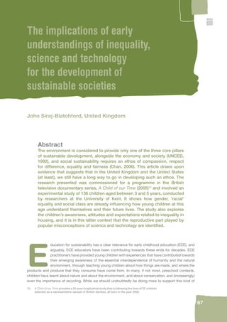 20. A Child of our Time provides a 20-year longitudinal study that is following the lives of 25 children 
selected as a representative sample of British families, all born in the year 2000. 
67 
The implications of early 
understandings of inequality, 
science and technology 
for the development of 
sustainable societies 
John Siraj-Blatchford, United Kingdom 
Abstract 
The environment is considered to provide only one of the three core pillars 
of sustainable development, alongside the economy and society (UNCED, 
1992), and social sustainability requires an ethos of compassion, respect 
for difference, equality and fairness (Chan, 2006). This article draws upon 
evidence that suggests that in the United Kingdom and the United States 
(at least), we still have a long way to go in developing such an ethos. The 
research presented was commissioned for a programme in the British 
television documentary series, A Child of our Time (2005)20 and involved an 
experimental study of 136 children aged between 3 and 5 years, conducted 
by researchers at the University of Kent. It shows how gender, ‘racial’ 
equality and social class are already infl uencing how young children at this 
age understand themselves and their future lives. The study also explores 
the children’s awareness, attitudes and expectations related to inequality in 
housing, and it is in this latter context that the reproductive part played by 
popular misconceptions of science and technology are identifi ed. 
Education for sustainability has a clear relevance for early childhood education (ECE), and 
arguably, ECE educators have been contributing towards these ends for decades. ECE 
practitioners have provided young children with experiences that have contributed towards 
their emerging awareness of the essential interdependence of humanity and the natural 
environment, through teaching young children about how things are made, and where the 
products and produce that they consume have come from. In many, if not most, preschool contexts, 
children have learnt about nature and about the environment, and about conservation, and (increasingly) 
even the importance of recycling. While we should undoubtedly be doing more to support this kind of 
 