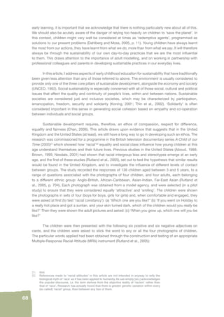 21. ibid. 
22. References made to ‘racial attitudes’ in this article are not intended in anyway to reify the 
biological myth of ‘race’ as it has been applied to humanity. Its use simply [sic.] acknowledges 
the popular discourse, i.e. the term derives from the objective reality of ‘racism’ rather than 
that of ‘race’. Research has actually found that there is greater genetic variation within every 
(so called) ‘racial’ group, than between any two of them. 
68 
early learning, it is important that we acknowledge that there is nothing particularly new about all of this. 
We should also be acutely aware of the danger of relying too heavily on children to ‘save the planet’. In 
this context, children might very well be considered at times as ‘redemptive agents’, programmed as 
solutions to our present problems (Dahlberg and Moss, 2005, p. 11). Young children have always learnt 
the most from our actions, they have learnt from what we do, more than from what we say. It will therefore 
always be through the sustainability of our own day-to-day practices that we are the most infl uential 
to them. This draws attention to the importance of adult modelling, and on working in partnership with 
professional colleagues and parents in developing sustainable practices in our everyday lives. 
In this article, I address aspects of early childhood education for sustainability that have traditionally 
been given less attention than any of those referred to above. The environment is usually considered to 
provide only one of the three core pillars of sustainable development, alongside the economy and society 
(UNCED, 1992). Social sustainability is especially concerned with all of those social, cultural and political 
issues that affect the quality and continuity of people’s lives, within and between nations. Sustainable 
societies are considered just and inclusive societies, which may be characterized by participation, 
emancipation, freedom, security and solidarity (Koning, 2001; Thin et al., 2002). ‘Solidarity’ is often 
considered important in this sense in generating social cohesion based on empathy and co-operation 
between individuals and social groups. 
Sustainable development requires, therefore, an ethos of compassion, respect for difference, 
equality and fairness (Chan, 2006). This article draws upon evidence that suggests that in the United 
Kingdom and the United States (at least), we still have a long way to go in developing such an ethos. The 
research was commissioned for a programme in the British television documentary series A Child of our 
Time (2005)21 which showed how ‘racial’22 equality and social class infl uence how young children at this 
age understand themselves and their future lives. Previous studies in the United States (Aboud, 1988; 
Brown, 1995; Nesdale, 2001) had shown that racial intergroup bias and stereotypes emerge at an early 
age, and the fi rst of these studies (Rutland et al., 2005), set out to test the hypothesis that similar results 
would be found in the United Kingdom, and to investigate the infl uence of different levels of contact 
between groups. The study recorded the responses of 136 children aged between 3 and 5 years, to a 
range of questions associated with the photographs of four children, and four adults, each belonging 
to a different ethnic group: Anglo-British, African-Caribbean, Asian-Indian, Far-East Asian (Rutland et 
al., 2005, p. 704). Each photograph was obtained from a model agency, and were selected (in a pilot 
study) to ensure that they were considered equally ‘attractive’ and ‘smiling’. The children were shown 
the photographs in sets of four (boys for boys, girls for girls) and, when comfortable and engaged, they 
were asked at fi rst (to test ‘racial constancy’): (a) ‘Which one are you like?’ (b) ‘If you went on Holiday to 
a really hot place and got a suntan, and your skin turned dark, which of the children would you really be 
like?’ Then they were shown the adult pictures and asked: (c) ‘When you grow up, which one will you be 
like?’ 
The children were then presented with the following six positive and six negative adjectives on 
cards, and the children were asked to stick the word to any or all the four photographs of children. 
The particular words applied had been obtained through the construction and testing of an appropriate 
Multiple-Response Racial Attitude (MRA) instrument (Rutland et al., 2005): 
 