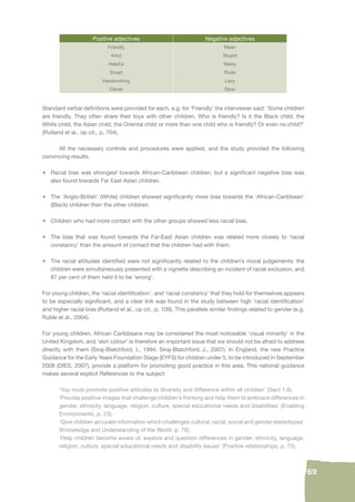 69 
Positive adjectives Negative adjectives 
Friendly Mean 
Kind Stupid 
Helpful Nasty 
Smart Rude 
Hardworking Lazy 
Clever Slow 
Standard verbal defi nitions were provided for each, e.g. for ‘Friendly’ the interviewer said: ‘Some children 
are friendly. They often share their toys with other children. Who is friendly? Is it the Black child, the 
White child, the Asian child, the Oriental child or more than one child who is friendly? Or even no child?’ 
(Rutland et al., op cit., p. 704). 
All the necessary controls and procedures were applied, and the study provided the following 
convincing results: 
• Racial bias was strongest towards African-Caribbean children, but a signifi cant negative bias was 
also found towards Far East Asian children. 
• The ‘Anglo-British’ (White) children showed signifi cantly more bias towards the ‘African-Caribbean’ 
(Black) children than the other children. 
• Children who had more contact with the other groups showed less racial bias. 
• The bias that was found towards the Far-East Asian children was related more closely to ‘racial 
constancy’ than the amount of contact that the children had with them. 
• The racial attitudes identifi ed were not signifi cantly related to the children’s moral judgements: the 
children were simultaneously presented with a vignette describing an incident of racial exclusion, and 
87 per cent of them held it to be ‘wrong’. 
For young children, the ‘racial identifi cation’, and ‘racial constancy’ that they hold for themselves appears 
to be especially signifi cant, and a clear link was found in the study between high ‘racial identifi cation’ 
and higher racial bias (Rutland et al., op cit., p. 109). This parallels similar fi ndings related to gender (e.g. 
Ruble et al., 2004). 
For young children, African Caribbeans may be considered the most noticeable ‘visual minority’ in the 
United Kingdom, and ‘skin colour’ is therefore an important issue that we should not be afraid to address 
directly with them (Siraj-Blatchford, I., 1994; Siraj-Blatchford, J., 2007). In England, the new Practice 
Guidance for the Early Years Foundation Stage (EYFS) for children under 5, to be introduced in September 
2008 (DfES, 2007), provide a platform for promoting good practice in this area. This national guidance 
makes several explicit References to the subject: 
‘You must promote positive attitudes to diversity and difference within all children’ (Sect 1.8). 
‘Provide positive images that challenge children’s thinking and help them to embrace differences in 
gender, ethnicity, language, religion, culture, special educational needs and disabilities’ (Enabling 
Environments, p. 23). 
‘Give children accurate information which challenges cultural, racial, social and gender stereotypes’ 
(Knowledge and Understanding of the World, p. 76). 
‘Help children become aware of, explore and question differences in gender, ethnicity, language, 
religion, culture, special educational needs and disability issues’ (Positive relationships, p. 75). 
 
