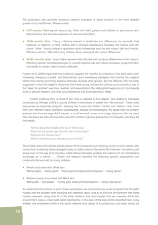 70 
The publication also provides numerous relevant examples of ‘good practice’ in the more detailed 
guidance for practitioners. These include: 
• 8-20 months. Planning and resourcing: ‘Work with staff, parents and children to promote an anti-discriminatory 
and anti-bias approach to care and education’. 
• 16-26 months. Note: ‘Young children’s interest in similarities and differences, for example, their 
footwear, or patterns on their clothes and in physical appearance including hair texture and skin 
colour’. Note: ‘Young children’s questions about differences such as skin colour, hair and friends’. 
Effective practice: ‘Talk with young children about valuing all skin colour differences’. 
• 40-60+ months. Note: ‘How children express their attitudes such as about differences in skin colours’. 
Effective practice: ‘Develop strategies to combat negative bias and, where necessary, support children 
and adults to unlearn discriminatory attitudes’. 
Rutland et al. (2005) argue that their evidence suggests the need for an emphasis in the early years upon 
increasing intergroup contact, and (importantly) upon developing strategies that counter the negative 
(rather than merely promoting positive) attitudes towards other groups. But the diffi culty with this latter 
suggestion is that the negative infl uences that these young children are picking up are actually a part of 
the ‘taken for granted’ everyday ‘realities’ and assumptions (the ideological hegemony) of most people 
living in affl uent Western countries (Siraj-Blatchford and Siraj-Blatchford, 1998). 
Further evidence from A Child of Our Time is relevant in this respect. This relates to interviews 
conducted by Weinger (2000) on young children’s evaluations of wealth and ‘life chances’. These video 
sequences are especially poignant, showing two 5-year-old children ‘James’ and ‘Helena’, who come 
from very different socio-economic backgrounds. Instead of photographs, the props that the children 
evaluate this time are large doll’s houses; a small terraced house, and a large detached villa are used. 
The interviews are semi-structured to elicit the children’s general perceptions of inequality, and they are 
fi rst asked: 
‘Tell me about the people who live in this house.’ 
‘What are the grown-ups like who live in this house?’ 
‘What are the children like?’ 
‘Which child would you choose as your friend?’ 
The children show themselves acutely aware of the consequences of growing up rich or poor. James, who 
comes from a relatively disadvantaged family, is visibly upset at the end of the interview. He seems quite 
aware even at this age of an injustice, while Helena ultimately explains the reasons for her comparative 
advantage as ‘a secret’. . . . Overall, the research identifi es the following specifi c associations and 
constructs that are held by young children: 
• Wealth associated with White skin: 
‘Being happy’ – ‘being good’ – ‘having good employment prospects’ – ‘being clever’. 
• Relative poverty associated with Black skin: 
‘Being sad’ – ‘being bad’ – ‘having poor employment prospects’ – ‘being less clever’. 
To understand the manner in which these perceptions are constructed we must recognize that the doll’s 
houses that the children were focusing their attention upon, and all of the built environment that these 
houses represent, along with all of the other artefacts and technologies that are unevenly distributed 
around them, plays a major part. Most signifi cantly, in the case of the arguments presented here, every 
artefact has embedded within it the social relations and values of its production, and each should be 
 