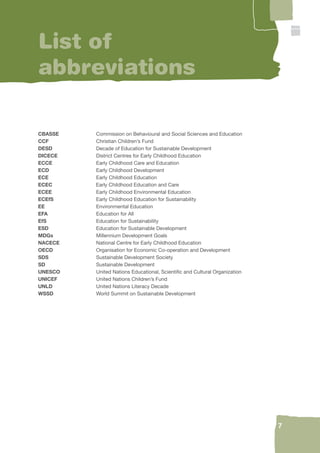 7 
List of 
abbreviations 
CBASSE Commission on Behavioural and Social Sciences and Education 
CCF Christian Children’s Fund 
DESD Decade of Education for Sustainable Development 
DICECE District Centres for Early Childhood Education 
ECCE Early Childhood Care and Education 
ECD Early Childhood Development 
ECE Early Childhood Education 
ECEC Early Childhood Education and Care 
ECEE Early Childhood Environmental Education 
ECEfS Early Childhood Education for Sustainability 
EE Environmental Education 
EFA Education for All 
EfS Education for Sustainability 
ESD Education for Sustainable Development 
MDGs Millennium Development Goals 
NACECE National Centre for Early Childhood Education 
OECD Organisation for Economic Co-operation and Development 
SDS Sustainable Development Society 
SD Sustainable Development 
UNESCO United Nations Educational, Scientifi c and Cultural Organization 
UNICEF United Nations Children’s Fund 
UNLD United Nations Literacy Decade 
WSSD World Summit on Sustainable Development 
 