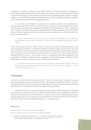 71 
considered an example of ‘hardened history’ (Nobel, 1979). One of the most signifi cant challenges to 
achieving sustainable development is therefore the need to develop a better understanding of the nature 
of science and technology, and to redirect our (especially environmentalist) attention away from simplistic 
criticism of a few technological artefacts (considered more or less unsustainable), towards a recognition 
of the values associated with all technological applications. 
It has become commonplace to observe that we identify ourselves most signifi cantly by 
distinguishing ourselves from ‘others’. For the White ethnic majority in the United Kingdom, the ‘others’ 
that they have most signifi cantly distinguished themselves from historically have been the Black and 
ethnic minority, who have also been seen as representatives of the Black populations of the former British 
empire. The ethnic majority identity has thus been constructed in opposition to non-Western ‘others’ who 
have often been treated as: 
… ‘primitive’: child-like both in the sense of being at a stage of development that ‘the West’ had 
already passed through, and as indicative of a state requiring tutelage and governance. (Fabian, 
1983) 
This is where popular notions of ‘natural’ inferiority come from, and these are directly refl ected in, and 
are being reproduced through, the children’s association of relative poverty and being less ‘clever’. As 
long as the public continue to associate ‘development’ with high consumption, highly complex weapons, 
and industrial science and technology, they will continue to look down upon those cultures that have 
apparently failed to acquire it. They will also continue to underscore technological appropriacy and 
sustainability. This logic (or mislogic) of racism constitutes a kind of intellectual trap, a tautology that Said 
(1994) referred to as the ‘impressive circularity’ of British ‘self’ identifi cation: 
… we are dominant because we have the power (industrial, technological, military, moral), and 
they don’t, because of which they are not dominant; they are inferior, we are superior … and so 
on and on (Said, 1994, p. 127). 
Conclusion 
A Child of our Time provides the case of one child, ‘Tyrese’, who has not been brought up to accept 
the racial stereotypes that have corrupted his peers. The example of Tyrese thus provides a cause for 
optimism about what may be achieved. The sort of self-affi rming, multi-cultural and anti-racist educational 
intervention that he benefi ted from should be provided to all young children. 
While the infl uence of the current misconceptions about science and technology may be identifi ed 
in early childhood, I believe the focus of our attention should fi rstly be upon the professional training of 
early years’ practitioners, as the current problem is ultimately one of our own understandings of science 
and technology, and of our own identity and self-identifi cation. A fi rst step towards this would be for us 
all to learn to apply more ‘appropriate technologies’23 in our everyday lives. 
References 
Aboud, F. 1988. Children and Prejudice. Oxford: Blackwell. 
Brown, R. 1995. Prejudice: its Social Psychology. Oxford: Blackwell. 
23. To take the example of the ‘detached villa’, an ‘appropriate’ application of the technology 
might be as a community care home or a nursery, rather than as the private residence of a 
nuclear family. (See Budgett-Meakin, 1992, Siraj-Blatchford, 1996.) 
 
