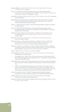 72 
Budgett-Meakin, C. (ed.). 1992. Make the Future Work: Appropriate Technology. 
A Teachers Guide. Longman. 
Chan, L. H. 2006. Re-orientating Teacher Education for Socially Sustainable 
Development. Paper presented at the UNESCO Expert Meeting on Education for 
Sustainable Development, Bangkok, 1-3 May. 
Dahlberg, G.; Moss, P. 2005. Ethics and Politics in Early Childhood Education. Routledge 
Falmer Abingdon. 
DfES (Department for Education and Skills) 2007. Practice Guidance for the Early 
Years Foundation Stage, Nottingham, DfES Publications. Also online at: 
http://www.standards.dfes.gov.uk/eyfs/ 
Fabian, J. 1983. Time and the Other: How Anthropology Makes its Object. Columbia 
University Press. 
Koning, J. 2001. Social Sustainability in a Globalising World: Context, Theory 
and Methodology explored. Paper presented at UNESCO/MOST, The Hague, 
Netherlands, 22 November. 
Nesdale, D. 2001. Development of Prejudice in Children. In: M. Augustinos and 
K. Reynolds (eds.), Understanding Prejudice, Racism and Social Confl ict. 
London: Sage. 
Nobel, D. 1979. Forces of Production: A Social History of Industrial Automation. 
New York: Alfred A Knopf. 
Ruble, D.; Alvarez, J.; Bachman, M.; Cameron, J.; Fuligni, A.; Coll, C. 2004. The 
Development of a Sense of ‘We’. In: M. Bennett and F. Santi (eds.), The 
Development of the Social Self. East Sussex: Psychology Press. 
Rutland, A.; Cameron, L.; Bennet, L.; Ferrell, J. 2005. Interracial Contact and Racial 
Constancy: A Multi-site Study of Racial Intergroup Bias in 3-5 Year Old Anglo- 
British Children. Applied Developmental Psychology, 26, 699-713. 
Said, E. 1994. Culture and Imperialsim, London, Vintage. 
Siraj-Blatchford, I. 1994. The Early Years: Laying the Foundations for Racial Equality. 
Staffordshire: Trentham Books. 
______; Siraj-Blatchford, J. 1998. ‘Race’, Reform and Research. Paper presented at 
the AERA Annual Meeting, San Diego, April 13-17. Available for download from: 
http://www.327matters.org 
Siraj-Blatchford, J. 1996. Learning Technology, Science and Social Justice, Education 
Now Handbook. Chapter available for download from: http://www.327matters. 
org 
______. 2007. Promoting Equality through Science Education in the Early Years. A 
version of this paper was fi rst published in M. de Boo (ed.) (1998), Science in 
the Early Years: A Teachers Handbook, Association for Science Education. The 
2007 paper is available for download from: http://www.327matters.org 
Thin, N.; Lockhart, C.; Yaron, G. 2002. Conceptualising Socially Sustainable 
Development. Paper prepared for DFID and the World Bank, DFID. Mimeo. 
UNCED. 1992. Rio Declaration on Environment and Development. Accessed: 
http://www.un.org/esa/sustdev/agreed.htm 
Weinger, S. 2000. Economic Status: Middle Class and Poor Children’s Views. Children 
& Society, 14(2), 135-146. 
 