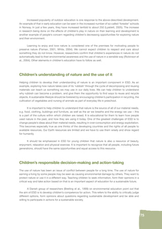 75 
Increased popularity of outdoor education is one response to the above-described development. 
An example of that in early education can be seen in the increased number of so-called ‘forester’ schools 
in Norway. In just a few years, they have increased tenfold to about 250 (Lysklett, 2005). The increase 
in research being done on the effects of children’s play in nature on their learning and development is 
another example of people’s concern regarding children’s decreasing opportunities for exploring nature 
and their environment. 
Learning to enjoy and love nature is considered one of the premises for motivating people to 
preserve nature (Fisman, 2001; White, 2004). We cannot expect children to respect and care about 
something they do not know. However, researchers confi rm that children’s experiences in nature do not 
automatically lead to their environmental awareness and the use of nature in a sensible way (Rickinson et 
al., 2004). Other elements in children’s education have to follow as well. 
Children’s understanding of nature and the use of it 
Helping children to develop their understanding of nature is an important component in ESD. As an 
example, exploring how nature takes care of its ‘rubbish’ through the cycle of decomposing and reusing 
materials can teach us something we may use in our daily lives. We can help children to understand 
why rubbish can become a problem, and give them the opportunity to fi nd ways to reuse and recycle 
objects. A sustainable lifestyle should be fostered by encouraging children’s participation in recycling, the 
cultivation of vegetables and nursing of animals as part of everyday life in preschool. 
It is important to help children to understand that nature is the source of all of our material needs, 
e.g. food, clothing, buildings and furniture, as well as the air we breathe and the energy we use – this 
is a part of the culture within which children are raised. It is educational for them to learn how people 
used nature in the past, and how they are using it today. One of the greatest challenges of ESD is to 
change people’s ideas about their material needs, resulting in over-consumption and energy exploitation. 
This becomes especially true as one thinks of the developing countries and the rights of all people to 
available resources. Our Earth resources are limited and we have to use them wisely and show regard 
for humanity. 
It should be emphasized in ESD for young children that nature is also a resource of beauty, 
enjoyment, relaxation and physical exercise. It is important to recognize that all people, including future 
generations, should have the same opportunities and equal access to this resource. 
Children’s responsible decision-making and action-taking 
The use of nature has been an issue of confl ict between people for a long time. The use of nature for 
earning a living by some people may be seen as causing environmental damage by others. They want to 
protect nature or use it in a different way. Teaching children to seek information, form their opinions in a 
critical way and take action based on that is an important aspect of education for a sustainable future. 
A Danish group of researchers (Breiting et al., 1999) on environmental education point out that 
the aim of ESD is to develop children’s competence for action. This refers to the ability to critically judge 
different options, form opinions about questions regarding sustainable development and be able and 
willing to participate in actions for a sustainable society. 
 