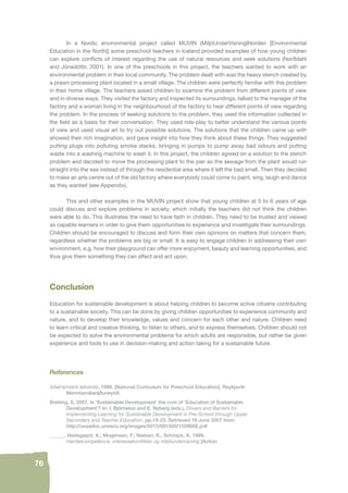 76 
In a Nordic environmental project called MUVIN (MiljöUnderVisningINorden [Environmental 
Education in the North]) some preschool teachers in Iceland provided examples of how young children 
can explore confl icts of interest regarding the use of natural resources and seek solutions (Norðdahl 
and Jónsdóttir, 2001). In one of the preschools in this project, the teachers wanted to work with an 
environmental problem in their local community. The problem dealt with was the heavy stench created by 
a prawn processing plant located in a small village. The children were perfectly familiar with this problem 
in their home village. The teachers asked children to examine the problem from different points of view 
and in diverse ways. They visited the factory and inspected its surroundings, talked to the manager of the 
factory and a woman living in the neighbourhood of the factory to hear different points of view regarding 
the problem. In the process of seeking solutions to the problem, they used the information collected in 
the fi eld as a basis for their conversation. They used role-play to better understand the various points 
of view and used visual art to try out possible solutions. The solutions that the children came up with 
showed their rich imagination, and gave insight into how they think about these things. They suggested 
putting plugs into polluting smoke stacks, bringing in pumps to pump away bad odours and putting 
waste into a washing machine to wash it. In this project, the children agreed on a solution to the stench 
problem and decided to move the processing plant to the pier so the sewage from the plant would run 
straight into the sea instead of through the residential area where it left the bad smell. Then they decided 
to make an arts centre out of the old factory where everybody could come to paint, sing, laugh and dance 
as they wanted (see Appendix). 
This and other examples in the MUVIN project show that young children at 5 to 6 years of age 
could discuss and explore problems in society, which initially the teachers did not think the children 
were able to do. This illustrates the need to have faith in children. They need to be trusted and viewed 
as capable learners in order to give them opportunities to experience and investigate their surroundings. 
Children should be encouraged to discuss and form their own opinions on matters that concern them, 
regardless whether the problems are big or small. It is easy to engage children in addressing their own 
environment, e.g. how their playground can offer more enjoyment, beauty and learning opportunities, and 
thus give them something they can affect and act upon. 
Conclusion 
Education for sustainable development is about helping children to become active citizens contributing 
to a sustainable society. This can be done by giving children opportunities to experience community and 
nature, and to develop their knowledge, values and concern for each other and nature. Children need 
to learn critical and creative thinking, to listen to others, and to express themselves. Children should not 
be expected to solve the environmental problems for which adults are responsible, but rather be given 
experience and tools to use in decision-making and action taking for a sustainable future. 
References 
Aðalnámskrá leikskóla. 1999. [National Curriculum for Preschool Education]. Reykjavík: 
Menntamálaráðuneytið. 
Breiting, S. 2007. Is ‘Sustainable Development’ the core of ‘Education of Sustainable 
Development’? In: I. Björneloo and E. Nyberg (eds.), Drivers and Barriers for 
Implementing Learning for Sustainable Development in Pre-School through Upper 
Secondary and Teacher Education. pp.19-23. Retrieved 18 June 2007 from: 
http://unesdoc.unesco.org/images/0015/001509/150966E.pdf 
______. Hedegaard, K.; Mogensen, F.; Nielsen, K.; Schnack, K. 1999. 
Handelcompetence, interessekonfl ikter og miljöundervisning [Action 
 