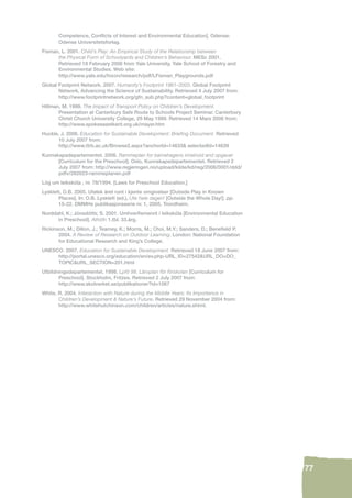 77 
Competence, Confl icts of Interest and Environmental Education]. Odense: 
Odense Universitetsforlag. 
Fisman, L. 2001. Child’s Play: An Empirical Study of the Relationship between 
the Physical Form of Schoolyards and Children’s Behaviour. MESc 2001. 
Retrieved 18 February 2006 from Yale University, Yale School of Forestry and 
Environmental Studies. Web site: 
http://www.yale.edu/hixon/research/pdf/LFisman_Playgrounds.pdf 
Global Footprint Network. 2007. Humanity’s Footprint 1961–2003. Global Footprint 
Network, Advancing the Science of Sustainability. Retrieved 4 July 2007 from: 
http://www.footprintnetwork.org/gfn_sub.php?content=global_footprint 
Hillman, M. 1999. The Impact of Transport Policy on Children’s Development. 
Presentation at Canterbury Safe Route to Schools Project Seminar. Canterbury 
Christ Church University College, 29 May 1999. Retrieved 14 Mars 2006 from: 
http://www.spokeseastkent.org.uk/mayer.htm 
Huckle, J. 2006. Education for Sustainable Development: Briefi ng Document. Retrieved 
10 July 2007 from: 
http://www.ttrb.ac.uk/Browse2.aspx?anchorId=14633& selectedId=14639 
Kunnskapsdepartementet. 2006. Rammeplan for barnehagens innehold and opgaver 
[Curriculum for the Preschool]. Oslo, Kunnskapsdepartementet. Retrieved 2 
July 2007 from: http://www.regjeringen.no/upload/kilde/kd/reg/2006/0001/ddd/ 
pdfv/282023-rammeplanen.pdf 
Lög um leikskóla , nr. 78/1994. [Laws for Preschool Education.] 
Lysklett, O.B. 2005. Utelek året runt i kjente omgivelser [Outside Play in Known 
Places]. In: O.B. Lysklett (ed.), Ute hele dagen! [Outside the Whole Day!]. pp. 
15-22. DMMHs publikasjonsserie nr. 1, 2005. Trondheim. 
Norddahl, K.; Jónsdóttir, S. 2001. Umhverfi smennt í leikskóla [Environmental Education 
in Preschool]. Athöfn 1.tbl. 33.árg. 
Rickinson, M.; Dillon, J.; Teamey, K.; Morris, M.; Choi, M.Y.; Sanders, D.; Benefi eld P. 
2004. A Review of Research on Outdoor Learning. London: National Foundation 
for Educational Research and King’s College. 
UNESCO. 2007. Education for Sustainable Development. Retrieved 18 June 2007 from: 
http://portal.unesco.org/education/en/ev.php-URL_ID=27542&URL_DO=DO_ 
TOPIC&URL_SECTION=201.html 
Utbildningsdepartementet. 1998. Lpfö 98. Läroplan för förskolan [Curriculum for 
Preschool]. Stockholm, Fritzes. Retrieved 2 July 2007 from: 
http://www.skolverket.se/publikationer?id=1067 
White, R. 2004. Interaction with Nature during the Middle Years: Its Importance in 
Children’s Development & Nature’s Future. Retrieved 29 November 2004 from: 
http://www.whitehutchinson.com/children/articles/nature.shtml. 
 