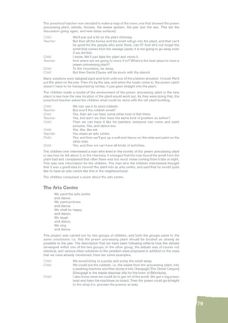 79 
The preschool teacher now decided to make a map of the town; one that showed the prawn 
processing plant, streets, houses, the sewer system, the pier and the sea. This set the 
discussion going again, and new ideas surfaced. 
Child: We’ll just put a lid on the plant chimney. 
Teacher: But then all the fumes and the smell will go into the plant, and that can’t 
be good for the people who work there, can it? And let’s not forget the 
smell that comes from the sewage pipes; it is not going to go away even 
if we did this. 
Child: I know. We’ll just take the plant and move it. 
Teacher: And where are we going to move it to? Where’s the best place to have a 
prawn processing plant? 
Child: To the mountains, far away. 
Child: But then Santa Clause will be stuck with the stench. 
Many solutions were debated back and forth until one of the children shouted: ‘I know! We’ll 
put the plant on the pier. Then it’s by the sea, and when the boats come in, the prawn catch 
doesn’t have to be transported by lorries, it just goes straight into the plant.’ 
The children made a model of the environment of the prawn processing plant in the new 
place to see how the new location of the plant would work out. As they were doing that, the 
preschool teacher asked the children what could be done with the old plant building. 
Child: We can use it to store rubbish. 
Teacher: But won’t the rubbish smell? 
Child: Yes, then we can have some other kind of fi sh there. 
Teacher: Yes, but don’t we then have the same kind of problem as before? 
Child: Then we can have it like for painters; everyone can come and paint 
pictures. Yes, and dance too. 
Child: Yes, like, like art. 
Teacher: You mean an arts centre. 
Child: Yes, and then we’ll put up a wall and dance on this side and paint on the 
other side. 
Child: Yes, and then we can have all kinds of activities. 
The children now interviewed a man who lived in the vicinity of the prawn processing plant 
to see how he felt about it. In the interview, it emerged that the man found the smell from the 
plant bad and complained that often there was too much noise coming from it late at night. 
This was new information for the children. The man who the children interviewed thought 
that it was a great idea to convert the plant into an arts centre, and said that he would quite 
like to have an arts centre like this in the neighbourhood. 
The children composed a poem about the arts centre. 
The Arts Centre 
We paint the arts centre 
and dance. 
We paint pictures 
and dance. 
We shall be happy 
and dance. 
We laugh 
and dance. 
We sing 
and dance. 
This project was carried out by two groups of children, and both the groups came to the 
same conclusion; i.e. that the prawn processing plant should be located as closely as 
possible to the pier. The description that we have been following refl ects how the debate 
developed within one of the two groups. In the other group, the debate was of course not 
identical, and various other solutions to the problem were proposed in addition to the ones 
that we have already mentioned. Here are some examples: 
Child: We would bring in a pump and pump the smell away. 
Child: We could put the rubbish, i.e. the waste from the processing plant, into 
a washing machine and then dump it into Draugagil [The Ghost Canyon] 
(Draugagil is the waste disposal site for the town of Blönduós). 
Child: I also know what we could do to get rid of the smell. We get a big prawn 
boat and have the machines on board. Then the prawn could go straight 
to the shop (i e. process the prawns at sea). 
 