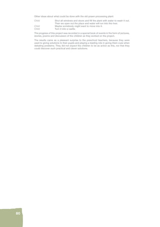 80 
Other ideas about what could be done with the old prawn processing plant: 
Child: Shut all windows and doors and fi ll the plant with water to wash it out. 
Then we open out the place and water will run into the river. 
Child: Maybe somebody might want to move into it. 
Child: Turn it into a castle. 
The progress of this project was recorded in a special book of events in the form of pictures, 
stories, poems and discussion of the children as they worked on the project. 
The results came as a pleasant surprise to the preschool teachers, because they were 
used to giving solutions to their pupils and playing a leading role in giving them cues when 
debating problems. They did not expect the children to be as active as this, nor that they 
could discover such practical and clever solutions. 
 
