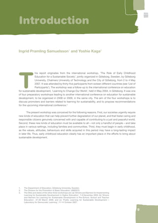 9 
Introduction 
Ingrid Pramling Samuelsson1 and Yoshie Kaga2 
This report originates from the international workshop, ‘The Role of Early Childhood 
Education for a Sustainable Society’, jointly organized in Göteborg, Sweden, by Göteborg 
University, Chalmers University of Technology and the City of Göteborg, from 2 to 4 May 
2007. It was attended by thirty-fi ve participants from sixteen different countries (see ‘List of 
Participants’). The workshop was a follow-up to the international conference on education 
for sustainable development, ‘Learning to Change Our World’, held in May 2004, in Göteborg. It was one 
of four preparatory workshops leading to another international conference on education for sustainable 
development, to be organized in 2008 or 2009, in the same city. The aim of the four workshops is to 
discuss promoters and barriers related to learning for sustainability, and to propose recommendations 
for the upcoming international conference.3 
The present workshop was conceived for the following reasons. First, our societies urgently require 
new kinds of education that can help prevent further degradation of our planet, and that foster caring and 
responsible citizens genuinely concerned with and capable of contributing to a just and peaceful world. 
Second, these new kinds of education must be available to all – not only a handful of people – and take 
place in various settings, including families and communities. Third, they must begin in early childhood, 
as the values, attitudes, behaviours and skills acquired in this period may have a long-lasting impact 
in later life. Thus, early childhood education clearly has an important place in the efforts to bring about 
sustainable development. 
1. The Department of Education, Göteborg University, Sweden. 
2. The Division for the Promotion of Basic Education, UNESCO. 
3. The titles and dates of the other three workshops are: (a) ‘Drivers and Barriers for Implementing 
Learning for Sustainable Development in Higher Education’, 7-9 December 2005; (b) ‘Drivers 
and Barriers for Learning for Sustainable Development in Pre-School, School and Teacher 
Education’, 27-29 March 2006; and (c) ‘Public Learning for Sustainable Development – 
Laboratory for Democratic Learning’, 11-14 October 2007. 
 