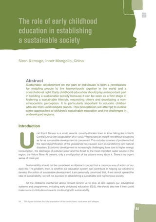 24. This fi gure includes the total population of the centre town, rural areas and villages. 
81 
The role of early childhood 
education in establishing 
a sustainable society 
Siren Qemuge, Inner Mongolia, China 
Abstract 
Sustainable development on the part of individuals is both a prerequisite 
for enabling people to live harmoniously together in the world and a 
constitutional right. Early childhood education should play an important part 
in building a sustainable society because it can be seen as a fi rst stage in 
fostering a sustainable lifestyle, respecting others and developing a non-ethnocentric 
perception. It is particularly important to educate children 
who are from undeveloped places. This presentation will attempt to outline 
some approaches to children’s sustainable education and the challenges in 
undeveloped regions. 
Introduction 
Urad Front Banner is a small, remote, poverty-stricken town in Inner Mongolia in North 
Central China with a population of 574,000.24 It provides an insight into diffi cult situations 
as far as sustainable development is concerned. This includes a series of problems that 
the rapid desertifi cation of the grasslands has caused, such as sandstorms and natural 
disasters. Economic development is increasingly challenging lives due to higher energy 
consumption, the discharge of polluted water and the threat to the most important water source in the 
region, the Yellow River. At present, only a small portion of the citizens worry about it. There is no urgent 
sense of crisis yet. 
Sustainability should not be considered an Abstract concept but a common way of action of our 
daily life. The problem, then, is whether our education system can contribute to helping our citizens to 
develop the notion of sustainable development. I am personally convinced that, if we cannot spread the 
idea of sustainability, we will not succeed in establishing a sustainable and harmonious society. 
All the problems mentioned above should remind us to look at and explore our educational 
systems and programmes, including early childhood education (ECE). We should also see if they could 
make some contributions towards continuing with sustainability. 
 