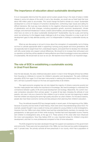 82 
The importance of education about sustainable development 
It is an inescapable dilemma that this planet cannot sustain people living in the style of today’s middle 
classes in some rich places of the world. In just a few decades, we would use up fossil fuels that took 
about 400 million years to accumulate. This would change the Earth’s climate as a result. Sustainable 
development is a kind of measure of humanity’s development, confronting major issues and calling for 
diffi cult decisions. We must pay more attention to the negative infl uences brought about by the trend 
of globalization and all other changes, including population growth, economic development, climate 
changes, and chemical imbalances in nature, oceanic abnormalities, and atmospheric changes. However, 
what have we done so far about sustainable development? Sustainability may be a grey and boring 
word, but achieving it is the biggest single challenge to all of us today. Education is a way to get rid of 
development gaps to help alleviate poverty, and it is indispensable in building a sustainable society as 
well. 
What we are discussing is not just to know about the conception of sustainability, but to fi nding 
out how to cultivate appropriate skills in supporting it among young people and future generations. We 
are especially keen to target those from undeveloped regions, and assist them to develop into individuals 
with lofty social duties who respect cultural differences. We should try to increase their enthusiasm and 
co-operation so that they will be capable of making effective use of their knowledge to solve new problems 
of sustainability. We should start as soon as we can. We teachers know that ECE is an important stage. 
The role of ECE in establishing a sustainable society 
in Urad Front Banner 
Over the last decade, the early childhood education sector in Urad in Inner Mongolia (China) has shifted 
from focusing on childcare to concern for children’s education and development. The early childhood 
education (ECE) from ages 3 to 6 has been instrumental in realizing this transformation that, in the long 
term, will have a powerful impact on the lives and opportunities of all children. 
The rapid economic progress has not only helped the majority of citizens overcome poverty but 
has also made people here realize the importance of knowledge. We need knowledge to understand the 
connections between quality of life and social development and ecology. Meanwhile, the current nine-year 
compulsory education (from primary grade 1 to grade 9) has been changing the attitude of rural 
parents, who saw it only as a chance for their children to go to school, but are now beginning to realize 
that their children are enjoying the same high quality education as urban children. For the above reasons, 
people also have fewer economic worries and less pressure when planning their children’s education. 
Thus, the attitude towards ECE has changed rapidly in recent years. At the beginning of the 1980s, 
because of poverty and low levels of adult literacy, there were some misunderstandings about ECE. For 
example, people thought it was a waste of money and useless for young children to enter kindergartens. 
However, from the 1990s most urban children have had their extended family members, for example, four 
grandparents, to take good care of them while studying. Families had more disposable income. Parents 
sent children to kindergartens early, at the age of 3. These actions of the urban elite have infl uenced 
the more rural populations. Now they believe ECE is a very important phase for children’s long-term 
development, and that it is more professional compared to that of home education. 
The ECE programme has been developed through the support and assistance of the government 
and community. There were only two preschools in the 1980s, but now there are two public kindergartens 
and 11 private ones. Ten primary schools all have preschools in our county, which has a population of 
 