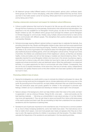 84 
• All classroom groups collect different seeds or fruit stones (peach, apricot, plum, sunfl ower, bean). 
Some groups use them in home role-playing, while other children pretend that they are food. Some 
use them in the maths section corner for counting. Others plant them in soil and record their growth 
and by taking care of them. 
Creating a democratic environment and respect for individual cultural differences. 
• Culture is public behaviour that must be for the good of all. We can say with some certainty that it is 
through the fl ow of behaviour (or more precisely, social action), that cultural forms fi nd articulation. Our 
preschool is not only available for our Mongolian minority group, but also for the Chinese (Han) and 
Muslim children as well. The different ethnic groups found amongst the children use the Mongolian 
or Chinese language to communicate, thereby using multiple cultural environments to meet and be 
able to communicate with different people. This strengthens their positive attitudes towards more 
cosmopolitan lifestyles. 
• Schools encourage wearing different national clothes on special days to celebrate the festivals, thus 
providing chances for Han, Muslim and Mongolian children to play, dance and have some special food 
together. Mongolians are fond of dancing and singing. Therefore, we take advantage of this to organize 
all children to do a kind of gymnastics with chopsticks taken from Mongolian traditional dancing. We 
play traditional physical wrestling games, which are a Mongolian cultural activity. Through such kinds 
of activities, the children can understand some of their neighbours’ cultures, so that they can develop 
healthy minds and bodies and will not feel strange or isolated and discriminated by others. This is 
especially important for some Mongolian children who have lived in the remote mountainous regions, 
who have had no chance to play with other children but have had to make do with lambs, calves and 
puppies and whose environment is also just destroyed nature. When they participate in our preschool 
activities, it is a great opportunity for them to communicate with other children. Consequently, they 
are not too shy to express themselves. At the same time, their love of animals, nature, independence 
and bravery can greatly infl uence some of the other children who have been spoiled by their parents 
too much in town. 
Promoting children’s love of nature. 
• Seeing the kindergarten as a small world is a way to motivate the children’s enthusiasm for nature. We 
only have one big world and the kindergarten has an intimate relationship with the young ones in this 
world. By promoting love of the world fi rst, we hope children will protect their own small surroundings. 
There are horticulture areas and poultry gardens for children in the schoolyard to promote such 
feelings. Children can try to understand and develop an interest in nature right in the schoolyard. 
• Nature is always in the background, which can help children widen their vision of the world, and learn 
to appreciate it. Just as a famous Chinese, Cheng He Qin, once said, … nature and society are the 
best teaching materials …’. We bring our schoolchildren to see nature and play in it so that children 
may know and appreciate it. They can get close to nature and benefi t from nature while being aware 
of the need to protect and treat it well. We use storytelling to help them understand the true causes of 
sandstorms and the importance of planting trees. 
• Sandstorms are of particular importance to the Urad Banner area. It has become a common problem 
for us. Due to these increasing sandstorms, some new habits have arisen. The most obvious one is 
that no matter which season, more and more people wear masks and glasses when they are on their 
way to work. We organize activities for children in accordance with that situation. The oldest children 
calculate the frequencies of the sandstorms and participate in the tree-planting activities. 
 