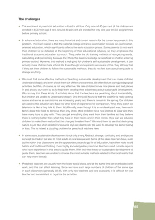 85 
The challenges 
• The enrolment in preschool education in Urad is still low. Only around 40 per cent of the children are 
enrolled in ECE from age 3 to 6. Around 80 per cent are enrolled for only one year in ECE programmes 
before primary school. 
• In advanced education, there are many historical and current reasons for the current responses to this 
problem. The main reason is that the national college entrance examination focuses on examination-oriented 
education, which signifi cantly affects the early education phase. Some parents do not want 
their children to be defeated at the beginning of their educational odyssey, so they emphasize the 
traditional academic education too much. They prefer the old training methods of recognizing words, 
calculating and memorizing because they think this basic knowledge is benefi cial to children entering 
primary school. However, this method is not good for children’s self-sustainable development. It can 
actually make children hate school life. Even though some parents are aware of this, they still say that 
if they ask their children to follow the sustainable methods, they do not feel sure about being able to 
change anything. 
• We must fi nd some effective methods of teaching sustainable development that can make children 
understand deeply, and even shock them out of their unawareness. We often lecture during pedagogical 
activities, but this, of course, is not very effective. We take children to see nice places and bad places 
in and around our town so as to help them develop their awareness about sustainable development. 
We can say that these kinds of activities show that the teachers are preaching about sustainability, 
but children are unable to understand deeply. One thing we found is that the weather is really getting 
worse and worse as sandstorms are increasing yearly and there is no rain in the spring. Our children 
are used to this situation and have no other kind of experience for comparison. What they watch on 
television is like a fairy tale to them. Additionally, even though it is an undeveloped area, here each 
family does their best to bring up their only child. Most children have nice clothes to wear and they 
have many toys to play with. They can get everything they want from their families so they believe 
there is nothing better than what they have in their hands and in their minds. How can we educate 
children to make them realize that the changes threaten them? We want them to see that destroying 
nature is just like when children’s favourite toys are destroyed. We want to develop the same feeling 
of loss. This is indeed a puzzling problem for preschool teachers here. 
• In some ways, sustainable development is not only a very Abstract, strange, confusing and ambiguous 
concept to children but also to most adults in rural area as well. Some of the ideas teachers have, such 
as the notion that classrooms are the appropriate places to go for all education, have their roots in old 
habits and traditional thinking. Even highly knowledgeable preschool teachers need outside experts 
who have experience in this area to guide them. With only the theory of sustainable development to 
guide them, teachers are unable to choose the most suitable methods related to the local reality that 
can help them directly. 
• Preschool teachers are usually from the lower social class, and at the same time are overloaded with 
work, and this can affect learning. Since we have such large numbers of children of the same age 
in each classroom (generally 30-35, with only two teachers and one assistant), it is diffi cult for one 
teacher and an assistant to organize the activities. 
 