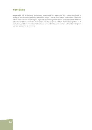 86 
Conclusion 
As far as the part of individuals is concerned, sustainability is a prerequisite and a constitutional right, to 
enable all people to enjoy their life in the present and the future. In order to keep pace with the continuous 
reform of education in Inner Mongolia, especially the renewing and increased emphasis on early childhood 
education and their sustainable development, we should spread out from the few kindergartens to all 
institutions, and then from school education to home education, until we have achieved a widespread 
use and acceptance by everyone. 
 